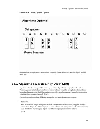 Bab 34. Algoritma Pergantian Halaman
Gambar 34-4. Contoh Algoritma Optimal
Gambar di atas terinspirasi dari buku Applied Operating System, Silberchatz, Galvin, Gagne, edisi VI
tahun 2002.
34.3. Algoritma Least Recently Used (LRU)
Algoritma LRU akan mengganti halaman yang telah tidak digunakan dalam jangka waktu terlama.
Pertimbangannya yaitu berdasarkan observasi bahwa halaman yang telah sering diakses kemungkinan
besar akan diakses kembali. Kelebihan dari algoritma LRU sama halnya seperti pada algoritma optimal,
yaitu tidak akan mengalami anomali Belady.
Pengimplementasiannya dapat dilakukan dengan dua cara, yaitu dengan menggunakan:
• Pencacah
Cara ini dilakukan dengan menggunakan clock. Setiap halaman memiliki nilai yang pada awalnya
diinisialisasi dengan 0. Ketika mengakses ke suatu halaman baru, nilai pada clock di halaman tersebut
akan ditambah 1. Halaman yang diganti adalah halaman yang memiliki nilai terkecil.
• Stack
336
 