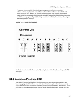 Bab 34. Algoritma Pergantian Halaman
Penggunaan implementasi ini dilakukan dengan menggunakan stack yang menandakan
halaman-halaman yang berada di memori. Setiap kali suatu halaman diakses, akan diletakkan di
bagian paling atas stack. Apabila ada halaman yang perlu diganti, maka halaman yang berada di
bagian paling bawah stack akan diganti,sehingga setiap kali halaman baru diakses tidak perlu mencari
kembali halaman yang akan diganti. Akan tetapi cara ini lebih mahal implementasinya dibandingkan
dengan menggunakan pencacah.
Gambar 34-5. Contoh Algoritma LRU
Gambar di atas terinspirasi dari buku Applied Operating System, Silberchatz, Galvin, Gagne, edisi VI
tahun 2002.
34.4. Algoritma Perkiraan LRU
Pada dasarnya algoritma perkiraan LRU memiliki prinsip yang sama dengan algoritma LRU, yaitu
halaman yang diganti adalah halaman yang tidak digunakan dalam jangka waktu terlama, hanya saja
dilakukan modiﬁkasi pada algoritma ini untuk mendapatkan hasil yang lebih baik. Perbedaannya dengan
algoritma LRU terletak pada penggunaan bit acuan. Setiap halaman yang berbeda memiliki bit acuan.
337
 