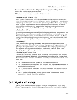 Bab 34. Algoritma Pergantian Halaman
Pada awalnya bit acuan diinisialisasikan oleh perangkat keras dengan nilai 0. Nilainya akan berubah
menjadi 1 bila dilakukan akses ke halaman tersebut.
Ada beberapa cara untuk mengimplementasikan algoritma ini, yaitu:
• Algoritma NFU (Not Frequently Used)
Setiap halaman akan memiliki bit acuan yang terdiri dari 8 bit byte sebagai penanda. Pada awalnya
semua bit nilainya 0, contohnya: 00000000. Setiap selang beberapa waktu, pencatat waktu melakukan
interupsi kepada sistem operasi, kemudian sistem operasi menggeser 1 bit ke kanan dengan bit yang
paling kiri adalah nilai dari bit acuan, yaitu bila halaman tersebut diakses nilainya 1 dan bila tidak
diakses nilainya 0. Jadi halaman yang selalu digunakan pada setiap periode akan memiliki nilai
11111111. Halaman yang diganti adalah halaman yang memiliki nilai terkecil.
• Algoritma Second-Chance
Pengimplementasian algoritma ini dilakukan dengan menyimpan halaman pada sebuah linked-list dan
halaman-halaman tersebut diurutkan berdasarkan waktu ketika halaman tersebut tiba di memori yang
berarti menggunakan juga prinsip algoritma FIFO disamping menggunakan algoritma LRU. Apabila
nilai bit acuan-nya 0, halaman dapat diganti. Dan apabila nilai bit acuan-nya 1, halaman tidak diganti
tetapi bit acuan diubah menjadi 0 dan dilakukan pencarian kembali.
• Algoritma Clock
Meski pun algoritma second-chance sudah cukup baik, namun pada kenyataannya penggunaan
algortima tersebut tidak eﬁsien. Algoritma clock adalah penyempurnaan dari algoritma tersebut. Pada
prinsipnya kedua algoritma tersebut sama, hanya terletak perbedaan pada pengimplementasiannya
saja. Algortima ini menggunakan antrian melingkar yang berbentuk seperti jam dengan sebuah
penunjuk yang akan berjalan melingkar mencari halaman untuk diganti.
• Algoritma NRU (Not Recently Used)
Algoritma NRU mudah untuk dimengerti, eﬁsien, dan memiliki kinerja yang cukup baik. Algoritma
ini mempertimbangkan dua hal sekaligus, yaitu bit acuan dan bit modiﬁkasi. Ketika terjadi kesalahan
halaman, sistem operasi memeriksa semua halaman dan membagi halaman-halaman tersebut ke dalam
empat kelas:
• Kelas 1: Tidak digunakan dan tidak dimodiﬁkasi, bit terbaik untuk dipindahkan.
• Kelas 2: Tidak digunakan tapi dimodiﬁkasi, tidak terlalu baik untuk dipindahkan karena halaman ini
perlu ditulis sebelum dipindahkan.
• Kelas 3: Digunakan tapi tidak dimodiﬁkasi, ada kemungkinan halaman ini akan segera digunakan
lagi.
• Kelas 4: Digunakan dan dimodiﬁkasi, halaman ini mungkin akan segera digunakan lagi dan
halaman ini perlu ditulis ke disk sebelum dipindahkan.
34.5. Algoritma Counting
Dilakukan dengan menyimpan pencacah dari nomor acuan yang sudah dibuat untuk masing-masing
halaman. Penggunaan algoritma ini memiliki kekurangan yaitu lebih mahal. Algoritma Counting dapat
338
 