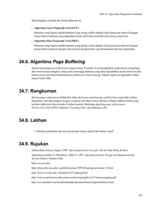 Bab 34. Algoritma Pergantian Halaman
dikembangkan menjadi dua skema dibawah ini:
• Algoritma Least Frequently Used (LFU)
Halaman yang diganti adalah halaman yang paling sedikit dipakai (nilai pencacah terkecil) dengan
alasan bahwa halaman yang digunakan secara aktif akan memiliki nilai acuan yang besar.
• Algoritma Most Frequently Used (MFU)
Halaman yang diganti adalah halaman yang paling sering dipakai (nilai pencacah terbesar) dengan
alasan bahwa halaman dengan nilai terkecil mungkin baru saja dimasukkan dan baru digunakan
34.6. Algoritma Page Buffering
Sistem menyimpan pool dari frame yang kosong. Prosedur ini memungkinkan suatu proses mengulang
dari awal secepat mungkin, tanpa perlu menunggu halaman yang akan dipindahkan untuk ditulis ke disk
karena frame-nya telah ditambahkan ke dalam pool frame kosong. Teknik seperti ini digunakan dalam
sistem VAX/VMS.
34.7. Rangkuman
Konsep page replacement adalah jika tidak ada frame yang kosong, carilah frame yang tidak sedang
digunakan, lalu dikosongkan dengan swapping dan ubah semua tabelnya sebagai indikasi bahwa page
tersebut tidak akan lama berada di dalam memori. Beberapa algoritma page replacement:
First-in-First-Out (FIFO), Optimal, Counting, LRU, dan Perkiraan LRU.
34.8. Latihan
1. Sebutkan perbedaan dan/atau persamaan alokasi global dan alokasi lokal!
34.9. Rujukan
Silberschatz, Galvin, Gagne. 2002. Operating System Concepts: 6th ed. John Wiley & Sons
Tanenbaum,Andrew S. Woodhull, Albert S. 1997. Operating Systems Design and Implementation:
Second Edition. Prentice Hall.
http://css.uni.edu/
http://allan.ultra.nyu.edu/~gottlieb/courses/1999-00-spring/os/lecture-11.html
http://www.cs.wisc.edu/~solomon/cs537/paging.html
http://www.cs.princeton.edu/courses/archive/spring02/cs217/lectures/paging.pdf
http://cwx.prenhall.com/bookbind/pubbooks/tanenbaum/chapter0/deluxe.html
339
 