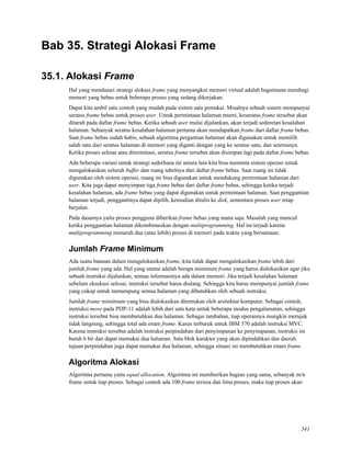 Bab 35. Strategi Alokasi Frame
35.1. Alokasi Frame
Hal yang mendasari strategi alokasi frame yang menyangkut memori virtual adalah bagaimana membagi
memori yang bebas untuk beberapa proses yang sedang dikerjakan.
Dapat kita ambil satu contoh yang mudah pada sistem satu pemakai. Misalnya sebuah sistem mempunyai
seratus frame bebas untuk proses user. Untuk permintaan halaman murni, keseratus frame tersebut akan
ditaruh pada daftar frame bebas. Ketika sebuah user mulai dijalankan, akan terjadi sederetan kesalahan
halaman. Sebanyak seratus kesalahan halaman pertama akan mendapatkan frame dari daftar frame bebas.
Saat frame bebas sudah habis, sebuah algoritma pergantian halaman akan digunakan untuk memilih
salah satu dari seratus halaman di memori yang diganti dengan yang ke seratus satu, dan seterusnya.
Ketika proses selesai atau diterminasi, seratus frame tersebut akan disimpan lagi pada daftar frame bebas.
Ada beberapa variasi untuk strategi sederhana ini antara lain kita bisa meminta sistem operasi untuk
mengalokasikan seluruh buffer dan ruang tabelnya dari daftar frame bebas. Saat ruang ini tidak
digunakan oleh sistem operasi, ruang ini bisa digunakan untuk mendukung permintaan halaman dari
user. Kita juga dapat menyimpan tiga frame bebas dari daftar frame bebas, sehingga ketika terjadi
kesalahan halaman, ada frame bebas yang dapat digunakan untuk permintaan halaman. Saat penggantian
halaman terjadi, penggantinya dapat dipilih, kemudian ditulis ke disk, sementara proses user tetap
berjalan.
Pada dasarnya yaitu proses pengguna diberikan frame bebas yang mana saja. Masalah yang muncul
ketika penggantian halaman dikombinasikan dengan multiprogramming. Hal ini terjadi karena
multiprogramming menaruh dua (atau lebih) proses di memori pada waktu yang bersamaan.
Jumlah Frame Minimum
Ada suatu batasan dalam mengalokasikan frame, kita tidak dapat mengalokasikan frame lebih dari
jumlah frame yang ada. Hal yang utama adalah berapa minimum frame yang harus dialokasikan agar jika
sebuah instruksi dijalankan, semua informasinya ada dalam memori. Jika terjadi kesalahan halaman
sebelum eksekusi selesai, instruksi tersebut harus diulang. Sehingga kita harus mempunyai jumlah frame
yang cukup untuk menampung semua halaman yang dibutuhkan oleh sebuah instruksi.
Jumlah frame mimimum yang bisa dialokasikan ditentukan oleh arsitektur komputer. Sebagai contoh,
instruksi move pada PDP-11 adalah lebih dari satu kata untuk beberapa modus pengalamatan, sehingga
instruksi tersebut bisa membutuhkan dua halaman. Sebagai tambahan, tiap operannya mungkin merujuk
tidak langsung, sehingga total ada enam frame. Kasus terburuk untuk IBM 370 adalah instruksi MVC.
Karena instruksi tersebut adalah instruksi perpindahan dari penyimpanan ke penyimpanan, instruksi ini
butuh 6 bit dan dapat memakai dua halaman. Satu blok karakter yang akan dipindahkan dan daerah
tujuan perpindahan juga dapat memakai dua halaman, sehingga situasi ini membutuhkan enam frame.
Algoritma Alokasi
Algoritma pertama yaitu equal allocation. Algoritma ini memberikan bagian yang sama, sebanyak m/n
frame untuk tiap proses. Sebagai contoh ada 100 frame tersisa dan lima proses, maka tiap proses akan
341
 