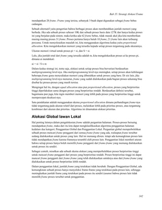 Bab 35. Strategi Alokasi Frame
mendapatkan 20 frame. Frame yang tersisa, sebanyak 3 buah dapat digunakan sebagai frame bebas
cadangan.
Sebuah alternatif yaitu pengertian bahwa berbagai proses akan membutuhkan jumlah memori yang
berbeda. Jika ada sebuah proses sebesar 10K dan sebuah proses basis data 127K dan hanya kedua proses
ini yang berjalan pada sistem, maka ketika ada 62 frame bebas, tidak masuk akal jika kita memberikan
masing-masing proses 31 frame. Proses pertama hanya butuh 10 frame, 21 frame lain akan terbuang
percuma. Untuk menyelesaikan masalah ini, kita menggunakan algoritma kedua yaitu proportional
allocation. Kita mengalokasikan memori yang tersedia kepada setiap proses tergantung pada ukurannya.
Ukuran memori virtual untuk proses pi = si, dan S = si.
Lalu, jika jumlah total dari frame yang tersedia adalah m, kita mengalokasikan proses ai ke proses pi,
dimana ai mendekati:
ai = si / S x m
Dalam kedua strategi ini, tentu saja, alokasi untuk setiap proses bisa bervariasi berdasarkan
multiprogramming level-nya. Jika multiprogramming level-nya meningkat, setiap proses akan kehilangan
beberapa frame guna menyediakan memori yang dibutuhkan untuk proses yang baru. Di sisi lain, jika
multiprogramming level-nya menurun, frame yang sudah dialokasikan pada bagian proses sekarang bisa
disebar ke proses-proses yang masih tersisa.
Mengingat hal itu, dengan equal allocation atau pun proportional allocation, proses yang berprioritas
tinggi diperlakukan sama dengan proses yang berprioritas rendah. Berdasarkan deﬁnisi tersebut,
bagaimana pun juga, kita ingin memberi memori yang lebih pada proses yang berprioritas tinggi untuk
mempercepat eksekusi-nya.
Satu pendekatan adalah menggunakan skema proportional allocation dimana perbandingan frame-nya
tidak tergantung pada ukuran relatif dari proses, melainkan lebih pada prioritas proses, atau tergantung
kombinasi dari ukuran dan prioritas. Algoritma ini dinamakan alokasi prioritas.
Alokasi Global lawan Lokal
Hal penting lainnya dalam pengalokasian frame adalah pergantian halaman. Proses-proses bersaing
mendapatkan frame, maka dari itu kita dapat mengklasiﬁkasikan algoritma penggantian halaman
kedalam dua kategori; Penggantian Global dan Penggantian Lokal. Pergantian global memperbolehkan
sebuah proses mencari frame pengganti dari semua frame-frame yang ada, walaupun frame tersebut
sedang dialokasikan untuk proses yang lain. Hal ini memang eﬁsien. tetapi ada kemungkinan proses lain
tidak mendapatkan frame karena framenya terambil oleh proses lain. Penggantian lokal memberi aturan
bahwa setiap proses hanya boleh memilih frame pengganti dari frame-frame yang memang dialokasikan
untuk proses itu sendiri.
Sebagai contoh, misalkan ada sebuah skema alokasi yang memperbolehkan proses berprioritas tinggi
untuk mencari frame pengganti dari proses yang berprioritas rendah. Proses berprioritas tinggi ini dapat
mancari frame pengganti dari frame-frame yang telah dialokasikan untuknya atau dari frame-frame yang
dialokasikan untuk proses berprioritas lebih rendah.
Dalam penggantian lokal, jumlah frame yang teralokasi tidak berubah. Dengan Penggantian Global, ada
kemungkinan sebuah proses hanya menyeleksi frame-frame yang teralokasi pada proses lain, sehingga
meningkatkan jumlah frame yang teralokasi pada proses itu sendiri (asumsi bahwa proses lain tidak
memilih frame proses tersebut untuk penggantian.
342
 