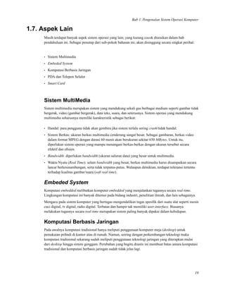 Bab 1. Pengenalan Sistem Operasi Komputer
1.7. Aspek Lain
Masih terdapat banyak aspek sistem operasi yang lain; yang kurang cocok diuraikan dalam bab
pendahuluan ini. Sebagai penutup dari sub-pokok bahasan ini; akan disinggung secara singkat perihal:
• Sistem Multimedia
• Embeded System
• Komputasi Berbasis Jaringan
• PDA dan Telepon Seluler
• Smart Card
Sistem MultiMedia
Sistem multimedia merupakan sistem yang mendukung sekali gus berbagai medium seperti gambar tidak
bergerak, video (gambar bergerak), data teks, suara, dan seterusnya. Sistem operasi yang mendukung
multimedia seharusnya memiliki karakteristik sebagai berikut:
• Handal: para pengguna tidak akan gembira jika sistem terlalu sering crash/tidak handal.
• Sistem Berkas: ukuran berkas multimedia cenderung sangat besar. Sebagai gambaran, berkas video
dalam format MPEG dengan durasi 60 menit akan berukuran sekitar 650 MBytes. Untuk itu,
diperlukan sistem operasi yang mampu menangani berkas-berkas dengan ukuran tersebut secara
efektif dan eﬁsien.
• Bandwidth: diperlukan bandwidth (ukuran saluran data) yang besar untuk multimedia.
• Waktu Nyata (Real Time): selain bandwidth yang besar, berkas multimedia harus disampaikan secara
lancar berkesinambungan, serta tidak terputus-putus. Walaupun demikian, terdapat toleransi tertentu
terhadap kualitas gambar/suara (soft real time).
Embeded System
Komputasi embedded melibatkan komputer embedded yang menjalankan tugasnya secara real-time.
Lingkungan komputasi ini banyak ditemui pada bidang industri, penelitian ilmiah, dan lain sebagainya.
Mengacu pada sistem komputer yang bertugas mengendalikan tugas spesiﬁk dari suatu alat seperti mesin
cuci digital, tv digital, radio digital. Terbatas dan hampir tak memiliki user-interface. Biasanya
melakukan tugasnya secara real-time merupakan sistem paling banyak dipakai dalam kehidupan.
Komputasi Berbasis Jaringan
Pada awalnya komputasi tradisional hanya meliputi penggunaan komputer meja (desktop) untuk
pemakaian pribadi di kantor atau di rumah. Namun, seiring dengan perkembangan teknologi maka
komputasi tradisional sekarang sudah meliputi penggunaan teknologi jaringan yang diterapkan mulai
dari desktop hingga sistem genggam. Perubahan yang begitu drastis ini membuat batas antara komputasi
tradisional dan komputasi berbasis jaringan sudah tidak jelas lagi.
10
 