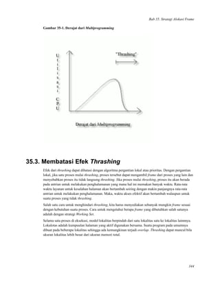 Bab 35. Strategi Alokasi Frame
Gambar 35-1. Derajat dari Multiprogramming
35.3. Membatasi Efek Thrashing
Efek dari thrashing dapat dibatasi dengan algoritma pergantian lokal atau prioritas. Dengan pergantian
lokal, jika satu proses mulai thrashing, proses tersebut dapat mengambil frame dari proses yang lain dan
menyebabkan proses itu tidak langsung thrashing. Jika proses mulai thrashing, proses itu akan berada
pada antrian untuk melakukan penghalamanan yang mana hal ini memakan banyak waktu. Rata-rata
waktu layanan untuk kesalahan halaman akan bertambah seiring dengan makin panjangnya rata-rata
antrian untuk melakukan penghalamanan. Maka, waktu akses efektif akan bertambah walaupun untuk
suatu proses yang tidak thrashing.
Salah satu cara untuk menghindari thrashing, kita harus menyediakan sebanyak mungkin frame sesuai
dengan kebutuhan suatu proses. Cara untuk mengetahui berapa frame yang dibutuhkan salah satunya
adalah dengan strategi Working Set.
Selama satu proses di eksekusi, model lokalitas berpindah dari satu lokalitas satu ke lokalitas lainnnya.
Lokalotas adalah kumpuulan halaman yang aktif digunakan bersama. Suatu program pada umumnya
dibuat pada beberapa lokalitas sehingga ada kemungkinan terjadi overlap. Thrashing dapat muncul bila
ukuran lokalitas lebih besar dari ukuran memori total.
344
 