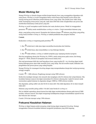 Bab 35. Strategi Alokasi Frame
Model Working Set
Strategi Working set dimulai dengan melihat berapa banyak frame yang sesungguhnya digunakan oleh
suatu proses. Working set model mengatakan bahwa sistem hanya akan berjalan secara eﬁsien jika
masing-masing proses diberikan jumlah halaman frame yang cukup. Jika jumlah frame tidak cukup
untuk menampung semua proses yang ada, maka akan lebih baik untuk menghentikan satu proses dan
memberikan halamannya untuk proses yang lain.
Working set model merupakan model lokalitas dari suatu eksekusi proses. Model ini menggunakan
parameter (delta) untuk mendeﬁnisikan working set window. Untuk menentukan halaman yang
dituju, yang paling sering muncul. Kumpulan dari halaman dengan halaman yang dituju yang paling
sering muncul disebut working set. Working set adalah pendekatan dari program lokalitas.
Contoh:
Keakuratan working set tergantung pada pemilihan .
1. Jika terlalu kecil, tidak akan dapat mewakilkan keseluruhan dari lokalitas.
2. Jika terlalu besar, akan menyebabkan overlap beberapa lokalitas.
3. Jika tidak terbatas, working set adalah kumpulan page sepanjang eksekusi program.
Jika kita menghitung ukuran dari Working Set, WWSi, untuk setiap proses pada sistem, kita hitung
dengan D = WSSi, dimana D merupakan total demand untuk frame.
Jika total perminataan lebih dari total banyaknya frame yang tersedia (D > m), thrashing dapat terjadi
karena beberapa proses akan tidak memiliki frame yang cukup. Jika hal tersebut terjadi, dilakukan satu
pengeblokan dari proses-proses yang sedang berjalan.
Strategi Working Set menangani thrashing dengan tetap mempertahankan derajat dari multiprogramming
setinggi mungkin.
Contoh: = 1000 referensi, Penghitung interupsi setiap 5000 referensi.
Ketika kita mendapat interupsi, kita menyalin dan menghapus nilai bit referensi dari setiap halaman. Jika
kesalahan halaman muncul, kita dapat menentukan bit referensi sekarang dan 2 pada bit memori untuk
memutuskan apakah halaman itu digunakan dengan 10000 ke 15000 referensi terakhir.
Jika digunakan, paling sedikit satu dari bit-bit ini akan aktif. Jika tidak digunakan, bit ini akan menjadi
tidak aktif.
Halaman yang memiliki paling sedikit 1 bit aktif, akan berada di working-set.
Hal ini tidaklah sepenuhnya akurat karena kita tidak dapat memberitahukan dimana pada interval 5000
tersebut, referensi muncul. Kita dapat mengurangi ketidakpastian dengan menambahkan sejarah bit kita
dan frekuensi dari interupsi.
Contoh: 20 bit dan interupsi setiap 1500 referensi.
Frekuensi Kesalahan Halaman
Working-set dapat berguna untuk prepaging, tetapi kurang dapat mengontrol thrashing. Strategi
menggunakan frekuensi kesalahan halaman mengambil pendekatan yang lebih langsung.
345
 