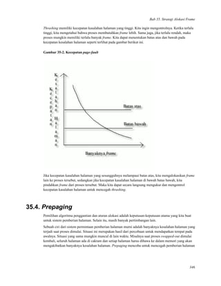 Bab 35. Strategi Alokasi Frame
Thrashing memiliki kecepatan kasalahan halaman yang tinggi. Kita ingin mengontrolnya. Ketika terlalu
tinggi, kita mengetahui bahwa proses membutuhkan frame lebih. Sama juga, jika terlalu rendah, maka
proses mungkin memiliki terlalu banyak frame. Kita dapat menentukan batas atas dan bawah pada
kecepatan kesalahan halaman seperti terlihat pada gambar berikut ini.
Gambar 35-2. Kecepatan page-fault
Jika kecepatan kasalahan halaman yang sesungguhnya melampaui batas atas, kita mengalokasikan frame
lain ke proses tersebut, sedangkan jika kecepatan kasalahan halaman di bawah batas bawah, kita
pindahkan frame dari proses tersebut. Maka kita dapat secara langsung mengukur dan mengontrol
kecepatan kasalahan halaman untuk mencegah thrashing.
35.4. Prepaging
Pemilihan algoritma penggantian dan aturan alokasi adalah keputusan-keputusan utama yang kita buat
untuk sistem pemberian halaman. Selain itu, masih banyak pertimbangan lain.
Sebuah ciri dari sistem permintaan pemberian halaman murni adalah banyaknya kesalahan halaman yang
terjadi saat proses dimulai. Situasi ini merupakan hasil dari percobaan untuk mendapatkan tempat pada
awalnya. Situasi yang sama mungkin muncul di lain waktu. Misalnya saat proses swapped-out dimulai
kembali, seluruh halaman ada di cakram dan setiap halaman harus dibawa ke dalam memori yang akan
mengakibatkan banyaknya kesalahan halaman. Prepaging mencoba untuk mencegah pemberian halaman
346
 