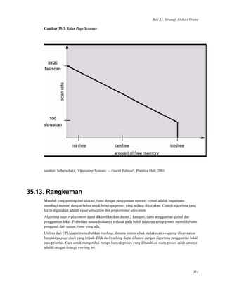 Bab 35. Strategi Alokasi Frame
Gambar 35-3. Solar Page Scanner
sumber: Silberschatz, "Operating Systems: -- Fourth Edition", Prentice Hall, 2001
35.13. Rangkuman
Masalah yang penting dari alokasi frame dengan penggunaan memori virtual adalah bagaimana
membagi memori dengan bebas untuk beberapa proses yang sedang dikerjakan. Contoh algoritma yang
lazim digunakan adalah equal allocation dan proportional allocation.
Algoritma page replacement dapat diklasiﬁkasikan dalam 2 kategori, yaitu penggantian global dan
penggantian lokal. Perbedaan antara keduanya terletak pada boleh tidaknya setiap proses memilih frame
pengganti dari semua frame yang ada.
Utilitas dari CPU dapat menyebabkan trashing, dimana sistem sibuk melakukan swapping dikarenakan
banyaknya page-fault yang terjadi. Efek dari trashing dapat dibatasi dengan algoritma penggantian lokal
atau prioritas. Cara untuk mengetahui berapa banyak proses yang dibutuhkan suatu proses salah satunya
adalah dengan strategi working set.
351
 