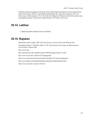 Bab 35. Strategi Alokasi Frame
Pemilihan algoritma penggantian dan aturan alokasi adalah keputusan-keputusan utama yang kita buat
untuk sistem paging. Selain itu, ada beberapa pertimbangan lain, antara lain prepaging, TLB reach,
ukuran page, struktur program, I/O interlock, dan lain sebagainya. Beberapa contoh sistem operasi yang
mengimplementasikan virtual memori adalah Windows NT, Solaris 2 dan Linux.
35.14. Latihan
1. Apakah penyebab terjadinya thrasing? Jelaskan!
35.15. Rujukan
Silberschatz, Galvin, Gagne. 2002. Operating System Concepts: 6th ed. John Wiley & Sons
Tanenbaum,Andrew S. Woodhull, Albert S. 1997. Operating Systems Design and Implementation:
Second Edition. Prentice Hall.
http://css.uni.edu/
http://allan.ultra.nyu.edu/~gottlieb/courses/1999-00-spring/os/lecture-11.html
http://www.cs.wisc.edu/~solomon/cs537/paging.html
http://www.cs.princeton.edu/courses/archive/spring02/cs217/lectures/paging.pdf
http://cwx.prenhall.com/bookbind/pubbooks/tanenbaum/chapter0/deluxe.html
http://www.cs.jhu.edu/~yairamir/cs418/os5/
352
 