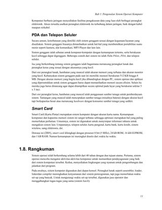 Bab 1. Pengenalan Sistem Operasi Komputer
Komputasi berbasis jaringan menyediakan fasilitas pengaksesan data yang luas oleh berbagai perangkat
elektronik. Akses tersedia asalkan perangkat elektronik itu terhubung dalam jaringan, baik dengan kabel
maupun nirkabel.
PDA dan Telepon Seluler
Secara umum, keterbatasan yang dimiliki oleh sistem genggam sesuai dengan kegunaan/layanan yang
disediakan. Sistem genggam biasanya dimanfaatkan untuk hal-hal yang membutuhkan portabilitas suatu
mesin seperti kamera, alat komunikasi, MP3 Player dan lain lain.
Sistem genggam ialah sebutan untuk komputer-komputer dengan kemampuan tertentu, serta berukuran
kecil sehingga dapat digenggam. Beberapa contoh dari sistem ini ialah Palm Pilots, PDA, dan telepon
seluler.
Isu yang berkembang tentang sistem genggam ialah bagaimana merancang perangkat lunak dan
perangkat keras yang sesuai dengan ukurannya yang kecil.
Dari sisi perangkat lunak, hambatan yang muncul ialah ukuran memori yang terbatas dan ukuran monitor
yang kecil. Kebanyakan sistem genggam pada saat ini memiliki memori berukuran 512 KB hingga 8
MB. Dengan ukuran memori yang begitu kecil jika dibandingkan dengan PC, sistem operasi dan aplikasi
yang diperuntukkan untuk sistem genggam harus dapat memanfaatkan memori secara eﬁsien. Selain itu
mereka juga harus dirancang agar dapat ditampilkan secara optimal pada layar yang berukuran sekitar 5
x 3 inci.
Dari sisi perangkat keras, hambatan yang muncul ialah penggunaan sumber tenaga untuk pemberdayaan
sistem. Tantangan yang muncul ialah menciptakan sumber tenaga (misalnya baterai) dengan ukuran kecil
tapi berkapasitas besar atau merancang hardware dengan konsumsi sumber tenaga yang sedikit.
Smart Card
Smart Card (Kartu Pintar) merupakan sistem komputer dengan ukuran kartu nama. Kemampuan
komputasi dan kapasitas memori sistem ini sangat terbatas sehingga optimasi merupakan hal yang paling
memerlukan perhatian. Umumnya, sistem ini digunakan untuk menyimpan informasi rahasia untuk
mengakses sistem lain. Umpamanya, telepon seluler, kartu pengenal, kartu bank, kartu kredit, sistem
wireless, uang elektronis, dst.
Dewasa ini (2005), smart card dilengkapi dengan prosesor 8 bit (5 MHz), 24 kB ROM, 16 kB EEPROM,
dan 1 kB RAM. Namun kemampuan ini meningkat drastis dari waktu ke waktu.
1.8. Rangkuman
Sistem operasi telah berkembang selama lebih dari 40 tahun dengan dua tujuan utama. Pertama, sistem
operasi mencoba mengatur aktivitas-aktivitas komputasi untuk memastikan pendayagunaan yang baik
dari sistem komputasi tersebut. Kedua, menyediakan lingkungan yang nyaman untuk pengembangan dan
jalankan dari program.
Pada awalnya, sistem komputer digunakan dari depan konsol. Perangkat lunak seperti assembler, loader,
linkerdan compiler meningkatkan kenyamanan dari sistem pemrograman, tapi juga memerlukan waktu
set-up yang banyak. Untuk mengurangi waktu set-up tersebut, digunakan jasa operator dan
menggabungkan tugas-tugas yang sama (sistem batch).
11
 
