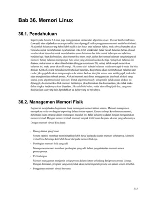 Bab 36. Memori Linux
36.1. Pendahuluan
Seperti pada Solaris 2, Linux juga menggunakan variasi dari algoritma clock. Thread dari kernel linux
(kswapd) akan dijalankan secara periodik (atau dipanggil ketika penggunaan memori sudah berlebihan).
Jika jumlah halaman yang bebas lebih sedikit dari batas atas halaman bebas, maka thread tersebut akan
berusaha untuk membebaskan tiga halaman. Jika lebih sedikit dari batas bawah halaman bebas, thread
tersebut akan berusaha untuk membebaskan enam halaman dan tidur untuk beberapa saat sebelum
berjalan lagi. Saat dia berjalan, akan memeriksa mem_map, daftar dari semua halaman yang terdapat di
memori. Setiap halaman mempunyai byte umur yang diinisialisasikan ke tiga. Setiap kali halaman ini
diakses, maka umur ini akan ditambahkan (hingga maksimum 20), setiap kali kswapd memeriksa
halaman ini, maka umur akan dikurangi. Jika umur dari sebuah halaman sudah mencapai 0 maka dia bisa
ditukar. Ketika kswapd berusaha membebaskan halaman, dia pertama akan membebaskan halaman dari
cache, jika gagal dia akan mengurangi cache sistem berkas, dan jika semua cara sudah gagal, maka dia
akan menghentikan sebuah proses. Alokasi memori pada linux menggunakan dua buah alokasi yang
utama, yaitu algoritma buddy dan slab. Untuk algoritma buddy, setiap rutin pelaksanaan alokasi ini
dipanggil, dia memeriksa blok memori berikutnya, jika ditemukan dia dialokasikan, jika tidak maka
daftar tingkat berikutnya akan diperiksa. Jika ada blok bebas, maka akan dibagi jadi dua, yang satu
dialokasikan dan yang lain dipindahkan ke daftar yang di bawahnya.
36.2. Managemen Memori Fisik
Bagian ini menjelaskan bagaimana linux menangani memori dalam sistem. Memori managemen
merupakan salah satu bagian terpenting dalam sistem operasi. Karena adanya keterbatasan memori,
diperlukan suatu strategi dalam menangani masalah ini. Jalan keluarnya adalah dengan menggunakan
memori virtual. Dengan memori virtual, memori tampak lebih besar daripada ukuran yang sebenarnya.
Dengan memori virtual kita dapat:
• Ruang alamat yang besar
Sistem operasi membuat memori terlihat lebih besar daripada ukuran memori sebenarnya. Memori
virtual bisa beberapa kali lebih besar daripada memori ﬁsiknya.
• Pembagian memori ﬁsik yang adil
Managemen memori membuat pembagian yang adil dalam pengalokasian memori antara
proses-proses.
• Perlindungan
Memori managemen menjamin setiap proses dalam sistem terlindung dari proses-proses lainnya.
Dengan demikian, program yang crash tidak akan mempengaruhi proses lain dalam sistem tersebut.
• Penggunaan memori virtual bersama
353
 