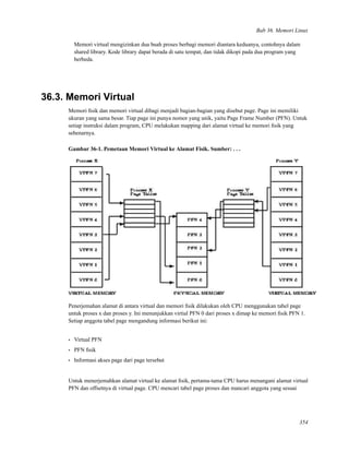 Bab 36. Memori Linux
Memori virtual mengizinkan dua buah proses berbagi memori diantara keduanya, contohnya dalam
shared library. Kode library dapat berada di satu tempat, dan tidak dikopi pada dua program yang
berbeda.
36.3. Memori Virtual
Memori ﬁsik dan memori virtual dibagi menjadi bagian-bagian yang disebut page. Page ini memiliki
ukuran yang sama besar. Tiap page ini punya nomor yang unik, yaitu Page Frame Number (PFN). Untuk
setiap instruksi dalam program, CPU melakukan mapping dari alamat virtual ke memori ﬁsik yang
sebenarnya.
Gambar 36-1. Pemetaan Memori Virtual ke Alamat Fisik. Sumber: . . .
Penerjemahan alamat di antara virtual dan memori ﬁsik dilakukan oleh CPU menggunakan tabel page
untuk proses x dan proses y. Ini menunjukkan virtial PFN 0 dari proses x dimap ke memori ﬁsik PFN 1.
Setiap anggota tabel page mengandung informasi berikut ini:
• Virtual PFN
• PFN ﬁsik
• Informasi akses page dari page tersebut
Untuk menerjemahkan alamat virtual ke alamat ﬁsik, pertama-tama CPU harus menangani alamat virtual
PFN dan offsetnya di virtual page. CPU mencari tabel page proses dan mancari anggota yang sesuai
354
 