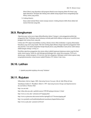 Bab 36. Memori Linux
librari-librari yang digunakan oleh program ditaruh secara langsung dalam ﬁle binari yang
dapat dieksekusi. Kerugian dari linking statis adalah setiap program harus mengandung kopi
library sistem yang umum.
b. Linking dinamis:
hanya sekali meload librari sistem menuju memori. Linking dinamis lebih eﬁsien dalam hal
memori ﬁsik dan ruang disk.
36.9. Rangkuman
Algoritma page replacement dapat diklasiﬁkasikan dalam 2 kategori, yaitu penggantian global dan
penggantian lokal. Perbedaan antara keduanya terletak pada boleh tidaknya setiap proses memilih frame
pengganti dari semua frame yang ada.
Utilitas dari CPU dapat menyebabkan trashing, dimana sistem sibuk melakukan swapping dikarenakan
banyaknya page-fault yang terjadi. Efek dari trashing dapat dibatasi dengan algoritma penggantian lokal
atau prioritas. Cara untuk mengetahui berapa banyak proses yang dibutuhkan suatu proses salah satunya
adalah dengan strategi working set.
Pemilihan algoritma penggantian dan aturan alokasi adalah keputusan-keputusan utama yang kita buat
untuk sistem paging. Selain itu, ada beberapa pertimbangan lain, antara lain prepaging, TLB reach,
ukuran page, struktur program, I/O interlock, dan lain sebagainya. Beberapa contoh sistem operasi yang
mengimplementasikan virtual memori adalah Windows NT, Solaris 2 dan Linux.
36.10. Latihan
1. Apakah penyebab terjadinya thrasing? Jelaskan!
36.11. Rujukan
Silberschatz, Galvin, Gagne. 2002. Operating System Concepts: 6th ed. John Wiley & Sons
Tanenbaum,Andrew S. Woodhull, Albert S. 1997. Operating Systems Design and Implementation:
Second Edition. Prentice Hall.
http://css.uni.edu/
http://allan.ultra.nyu.edu/~gottlieb/courses/1999-00-spring/os/lecture-11.html
http://www.cs.wisc.edu/~solomon/cs537/paging.html
http://www.cs.princeton.edu/courses/archive/spring02/cs217/lectures/paging.pdf
http://cwx.prenhall.com/bookbind/pubbooks/tanenbaum/chapter0/deluxe.html
http://www.cs.jhu.edu/~yairamir/cs418/os5/
357
 