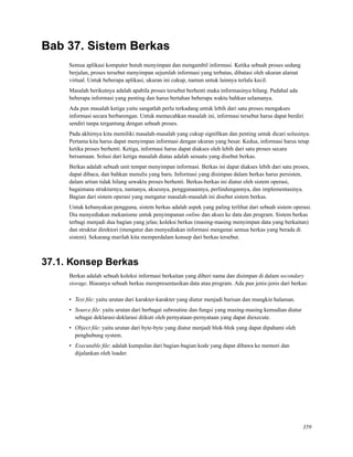 Bab 37. Sistem Berkas
Semua aplikasi komputer butuh menyimpan dan mengambil informasi. Ketika sebuah proses sedang
berjalan, proses tersebut menyimpan sejumlah informasi yang terbatas, dibatasi oleh ukuran alamat
virtual. Untuk beberapa aplikasi, ukuran ini cukup, namun untuk lainnya terlalu kecil.
Masalah berikutnya adalah apabila proses tersebut berhenti maka informasinya hilang. Padahal ada
beberapa informasi yang penting dan harus bertahan beberapa waktu bahkan selamanya.
Ada pun masalah ketiga yaitu sangatlah perlu terkadang untuk lebih dari satu proses mengakses
informasi secara berbarengan. Untuk memecahkan masalah ini, informasi tersebut harus dapat berdiri
sendiri tanpa tergantung dengan sebuah proses.
Pada akhirnya kita memiliki masalah-masalah yang cukup signiﬁkan dan penting untuk dicari solusinya.
Pertama kita harus dapat menyimpan informasi dengan ukuran yang besar. Kedua, informasi harus tetap
ketika proses berhenti. Ketiga, informasi harus dapat diakses oleh lebih dari satu proses secara
bersamaan. Solusi dari ketiga masalah diatas adalah sesuatu yang disebut berkas.
Berkas adalah sebuah unit tempat menyimpan informasi. Berkas ini dapat diakses lebih dari satu proses,
dapat dibaca, dan bahkan menulis yang baru. Informasi yang disimpan dalam berkas harus persisten,
dalam artian tidak hilang sewaktu proses berhenti. Berkas-berkas ini diatur oleh sistem operasi,
bagaimana strukturnya, namanya, aksesnya, penggunaannya, perlindungannya, dan implementasinya.
Bagian dari sistem operasi yang mengatur masalah-masalah ini disebut sistem berkas.
Untuk kebanyakan pengguna, sistem berkas adalah aspek yang paling terlihat dari sebuah sistem operasi.
Dia menyediakan mekanisme untuk penyimpanan online dan akses ke data dan program. Sistem berkas
terbagi menjadi dua bagian yang jelas; koleksi berkas (masing-masing menyimpan data yang berkaitan)
dan struktur direktori (mengatur dan menyediakan informasi mengenai semua berkas yang berada di
sistem). Sekarang marilah kita memperdalam konsep dari berkas tersebut.
37.1. Konsep Berkas
Berkas adalah sebuah koleksi informasi berkaitan yang diberi nama dan disimpan di dalam secondary
storage. Biasanya sebuah berkas merepresentasikan data atau program. Ada pun jenis-jenis dari berkas:
• Text ﬁle: yaitu urutan dari karakter-karakter yang diatur menjadi barisan dan mungkin halaman.
• Source ﬁle: yaitu urutan dari berbagai subroutine dan fungsi yang masing-masing kemudian diatur
sebagai deklarasi-deklarasi diikuti oleh pernyataan-pernyataan yang dapat diexecute.
• Object ﬁle: yaitu urutan dari byte-byte yang diatur menjadi blok-blok yang dapat dipahami oleh
penghubung system.
• Executable ﬁle: adalah kumpulan dari bagian-bagian kode yang dapat dibawa ke memori dan
dijalankan oleh loader.
359
 