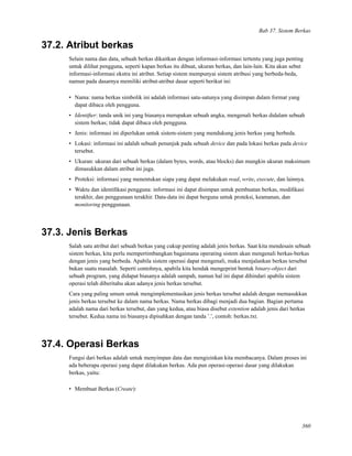 Bab 37. Sistem Berkas
37.2. Atribut berkas
Selain nama dan data, sebuah berkas dikaitkan dengan informasi-informasi tertentu yang juga penting
untuk dilihat pengguna, seperti kapan berkas itu dibuat, ukuran berkas, dan lain-lain. Kita akan sebut
informasi-informasi ekstra ini atribut. Setiap sistem mempunyai sistem atribusi yang berbeda-beda,
namun pada dasarnya memiliki atribut-atribut dasar seperti berikut ini:
• Nama: nama berkas simbolik ini adalah informasi satu-satunya yang disimpan dalam format yang
dapat dibaca oleh pengguna.
• Identiﬁer: tanda unik ini yang biasanya merupakan sebuah angka, mengenali berkas didalam sebuah
sistem berkas; tidak dapat dibaca oleh pengguna.
• Jenis: informasi ini diperlukan untuk sistem-sistem yang mendukung jenis berkas yang berbeda.
• Lokasi: informasi ini adalah sebuah penunjuk pada sebuah device dan pada lokasi berkas pada device
tersebut.
• Ukuran: ukuran dari sebuah berkas (dalam bytes, words, atau blocks) dan mungkin ukuran maksimum
dimasukkan dalam atribut ini juga.
• Proteksi: informasi yang menentukan siapa yang dapat melakukan read, write, execute, dan lainnya.
• Waktu dan identiﬁkasi pengguna: informasi ini dapat disimpan untuk pembuatan berkas, modiﬁkasi
terakhir, dan penggunaan terakhir. Data-data ini dapat berguna untuk proteksi, keamanan, dan
monitoring penggunaan.
37.3. Jenis Berkas
Salah satu atribut dari sebuah berkas yang cukup penting adalah jenis berkas. Saat kita mendesain sebuah
sistem berkas, kita perlu mempertimbangkan bagaimana operating sistem akan mengenali berkas-berkas
dengan jenis yang berbeda. Apabila sistem operasi dapat mengenali, maka menjalankan berkas tersebut
bukan suatu masalah. Seperti contohnya, apabila kita hendak mengeprint bentuk binary-object dari
sebuah program, yang didapat biasanya adalah sampah, namun hal ini dapat dihindari apabila sistem
operasi telah diberitahu akan adanya jenis berkas tersebut.
Cara yang paling umum untuk mengimplementasikan jenis berkas tersebut adalah dengan memasukkan
jenis berkas tersebut ke dalam nama berkas. Nama berkas dibagi menjadi dua bagian. Bagian pertama
adalah nama dari berkas tersebut, dan yang kedua, atau biasa disebut extention adalah jenis dari berkas
tersebut. Kedua nama ini biasanya dipisahkan dengan tanda ’.’, contoh: berkas.txt.
37.4. Operasi Berkas
Fungsi dari berkas adalah untuk menyimpan data dan mengizinkan kita membacanya. Dalam proses ini
ada beberapa operasi yang dapat dilakukan berkas. Ada pun operasi-operasi dasar yang dilakukan
berkas, yaitu:
• Membuat Berkas (Create):
360
 