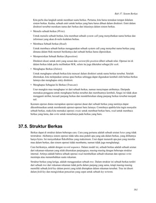 Bab 37. Sistem Berkas
Kita perlu dua langkah untuk membuat suatu berkas. Pertama, kita harus temukan tempat didalam
sistem berkas. Kedua, sebuah entri untuk berkas yang baru harus dibuat dalam direktori. Entri dalam
direktori tersebut merekam nama dari berkas dan lokasinya dalam sistem berkas.
• Menulis sebuah berkas (Write):
Untuk menulis sebuah berkas, kita membuat sebuah system call yang menyebutkan nama berkas dan
informasi yang akan di-nulis kedalam berkas.
• Membaca Sebuah berkas (Read):
Untuk membaca sebuah berkas menggunakan sebuah system call yang menyebut nama berkas yang
dimana dalam blok memori berikutnya dari sebuah berkas harus diposisikan.
• Memposisikan Sebuah Berkas (Reposition):
Direktori dicari untuk entri yang sesuai dan current-ﬁle-position diberi sebuah nilai. Operasi ini di
dalam berkas tidak perlu melibatkan M/K, selain itu juga diketahui sebagai ﬁle seek.
• Menghapus Berkas (Delete):
Untuk menghapus sebuah berkas kita mencari dalam direktori untuk nama berkas tersebut. Setelah
ditemukan, kita melepaskan semua spasi berkas sehingga dapat digunakan kembali oleh berkas-berkas
lainnya dan menghapus entry direktori.
• Menghapus Sebagian Isi Berkas (Truncate):
User mungkin mau menghapus isi dari sebuah berkas, namun menyimpan atributnya. Daripada
memaksa pengguna untuk menghapus berkas tersebut dan membuatnya kembali, fungsi ini tidak akan
mengganti atribut, kecuali panjang berkas dan mendeﬁnisikan ulang panjang berkas tersebut menjadi
nol.
Keenam operasi diatas merupakan operasi-operasi dasar dari sebuah berkas yang nantinya dapat
dikombinasikan untuk membentuk operasi-operasi baru lainnya. Contohnya apabila kita ingin menyalin
sebuah berkas, maka kita memakai operasi create untuk membuat berkas baru, read untuk membaca
berkas yang lama, dan write untuk menulisnya pada berkas yang baru.
37.5. Struktur Berkas
Berkas dapat di struktur dalam beberapa cara. Cara yang pertama adalah sebuah urutan bytes yang tidak
terstruktur. Akibatnya sistem operasi tidak tahu atau peduli apa yang ada dalam berkas, yang dilihatnya
hanya bytes. Ini menyediakan ﬂeksibilitas yang maksimum. User dapat menaruh apa pun yang mereka
mau dalam berkas, dan sistem operasi tidak membantu, namun tidak juga menghalangi.
Cara berikutnya, adalah dengan record sequence. Dalam model ini, sebuah berkas adalah sebuah urutan
dari rekaman-rekaman yang telah ditentukan panjangnya, masing-masing dengan beberapa struktur
internal. Artinya adalah bahwa sebuah operasi read membalikan sebuah rekaman dan operasi write
menimpa atau menambahkan suatu rekaman.
Struktur berkas yang ketiga, adalah menggunakan sebuah tree. Dalam struktur ini sebuah berkas terdiri
dari sebuah tree dari rekaman-rekaman tidak perlu dalam panjang yang sama, tetapi masing-masing
memiliki sebuah ﬁeld key dalam posisi yang telah ditetapkan dalam rekaman tersebut. Tree ini disort
dalam ﬁeld key dan mengizinkan pencarian yang cepat untuk sebuah key tertentu.
361
 