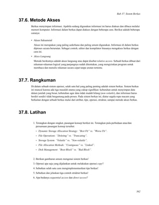 Bab 37. Sistem Berkas
37.6. Metode Akses
Berkas menyimpan informasi. Apabila sedang digunakan informasi ini harus diakses dan dibaca melalui
memori komputer. Informasi dalam berkas dapat diakses dengan beberapa cara. Berikut adalah beberapa
caranya:
• Akses Sekuensial
Akses ini merupakan yang paling sederhana dan paling umum digunakan. Informasi di dalam berkas
diproses secara berurutan. Sebagai contoh, editor dan kompilator biasanya mengakses berkas dengan
cara ini.
• Akses Langsung
Metode berikutnya adalah akses langsung atau dapat disebut relative access. Sebuah berkas dibuat dari
rekaman-rekaman logical yang panjangnya sudah ditentukan, yang mengizinkan program untuk
membaca dan menulis rekaman secara cepat tanpa urutan tertentu.
37.7. Rangkuman
Di dalam sebuah sistem operasi, salah satu hal yang paling penting adalah sistem berkas. Sistem berkas
ini muncul karena ada tiga masalah utama yang cukup signiﬁkan: kebutuhan untuk menyimpan data
dalam jumlah yang besar, kebutuhan agar data tidak mudah hilang (non-volatile), dan informasi harus
berdiri sendiri tidak bergantung pada proses. Pada sistem berkas ini, diatur segala rupa macam yang
berkaitan dengan sebuah berkas mulai dari atribut, tipe, operasi, struktur, sampai metode akses berkas.
37.8. Latihan
1. Terangkan dengan singkat, pasangan konsep berikut ini. Terangkan pula perbedaan atau/dan
persamaan pasangan konsep tersebut:
• Dynamic Storage Allocation Strategy: ”Best Fit” vs. ”Worse Fit”.
• File Operations: ”Deleting” vs. ”Truncating”.
• Storage System: ”Volatile” vs. ”Non-volatile”.
• File Allocation Methods: ”Contiguous” vs. ”Linked”.
• Disk Management: ”Boot Block” vs. ”Bad Block”.
2. Berikan gambaran umum mengenai sistem berkas!
3. Operasi apa saja yang dijalankan untuk melakukan operasi copy?
4. Sebutkan salah satu cara mengimplementasikan tipe berkas!
5. Sebutkan dan jelaskan tiga contoh struktur berkas!
6. Apa bedanya sequential access dan direct access?
362
 