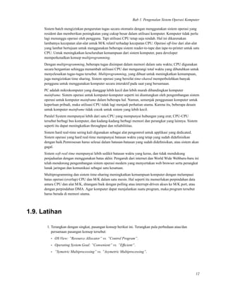 Bab 1. Pengenalan Sistem Operasi Komputer
Sistem batch mengizinkan pengurutan tugas secara otomatis dengan menggunakan sistem operasi yang
resident dan memberikan peningkatan yang cukup besar dalam utilisasi komputer. Komputer tidak perlu
lagi menunggu operasi oleh pengguna. Tapi utilisasi CPU tetap saja rendah. Hal ini dikarenakan
lambatnya kecepatan alat-alat untuk M/K relatif terhadap kecepatan CPU. Operasi off-line dari alat-alat
yang lambat bertujuan untuk menggunakan beberapa sistem reader-to-tape dan tape-to-printer untuk satu
CPU. Untuk meningkatkan keseluruhan kemampuan dari sistem komputer, para developer
memperkenalkan konsep multiprogramming.
Dengan multiprogramming, beberapa tugas disimpan dalam memori dalam satu waktu; CPU digunakan
secara bergantian sehingga menambah utilisasi CPU dan mengurangi total waktu yang dibutuhkan untuk
menyelesaikan tugas-tugas tersebut. Multiprogramming, yang dibuat untuk meningkatkan kemampuan,
juga mengizinkan time sharing. Sistem operasi yang bersifat time-shared memperbolehkan banyak
pengguna untuk menggunakan komputer secara interaktif pada saat yang bersamaan.
PC adalah mikrokomputer yang dianggap lebih kecil dan lebih murah dibandingkan komputer
mainframe. Sistem operasi untuk komputer-komputer seperti ini diuntungkan oleh pengembangan sistem
operasi untuk komputer mainframe dalam beberapa hal. Namun, semenjak penggunaan komputer untuk
keperluan pribadi, maka utilisasi CPU tidak lagi menjadi perhatian utama. Karena itu, beberapa desain
untuk komputer mainframe tidak cocok untuk sistem yang lebih kecil.
Paralel System mempunyai lebih dari satu CPU yang mempunyai hubungan yang erat; CPU-CPU
tersebut berbagi bus komputer, dan kadang-kadang berbagi memori dan perangkat yang lainnya. Sistem
seperti itu dapat meningkatkan throughput dan reliabilititas.
Sistem hard real-time sering kali digunakan sebagai alat pengontrol untuk applikasi yang dedicated.
Sistem operasi yang hard real-time mempunyai batasan waktu yang tetap yang sudah dideﬁnisikan
dengan baik.Pemrosesan harus selesai dalam batasan-batasan yang sudah dideﬁnisikan, atau sistem akan
gagal.
Sistem soft real-time mempunyai lebih sedikit batasan waktu yang keras, dan tidak mendukung
penjadualan dengan menggunakan batas akhir. Pengaruh dari internet dan World Wide Webbaru-baru ini
telah mendorong pengembangan sistem operasi modern yang menyertakan web browser serta perangkat
lunak jaringan dan komunikasi sebagai satu kesatuan.
Multiprogramming dan sistem time-sharing meningkatkan kemampuan komputer dengan melampaui
batas operasi (overlap) CPU dan M/K dalam satu mesin. Hal seperti itu memerlukan perpindahan data
antara CPU dan alat M/K, ditangani baik dengan polling atau interrupt-driven akses ke M/K port, atau
dengan perpindahan DMA. Agar komputer dapat menjalankan suatu program, maka program tersebut
harus berada di memori utama.
1.9. Latihan
1. Terangkan dengan singkat, pasangan konsep berikut ini. Terangkan pula perbedaan atau/dan
persamaan pasangan konsep tersebut:
• OS View: ”Resource Allocator” vs. ”Control Program”.
• Operating System Goal: ”Convenient” vs. ”Efﬁcient”.
• ”Symetric Multiprocessing” vs. ”Asymetric Multiprocessing”.
12
 