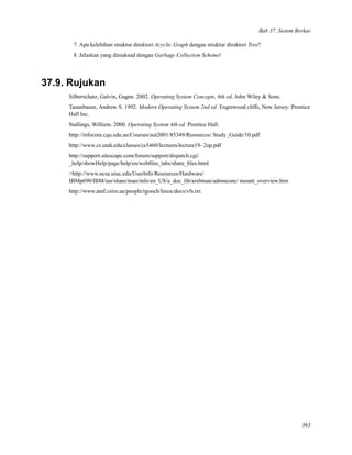 Bab 37. Sistem Berkas
7. Apa kelebihan struktur direktori Acyclic Graph dengan struktur direktori Tree?
8. Jelaskan yang dimaksud dengan Garbage Collection Scheme!
37.9. Rujukan
Silberschatz, Galvin, Gagne. 2002. Operating System Concepts, 6th ed. John Wiley & Sons.
Tananbaum, Andrew S. 1992. Modern Operating System 2nd ed. Engrewood cliffs, New Jersey: Prentice
Hall Inc.
Stallings, Williem. 2000. Operating System 4th ed. Prentice Hall.
http://infocom.cqu.edu.au/Courses/aut2001/85349/Resources/ Study_Guide/10.pdf
http://www.cs.utah.edu/classes/cs5460/lectures/lecture19- 2up.pdf
http://support.sitescape.com/forum/support/dispatch.cgi/
_help/showHelp/page/help/en/webﬁles_tabs/share_ﬁles.html
>http://www.ncsa.uiuc.edu/UserInfo/Resources/Hardware/
IBMp690/IBM/usr/share/man/info/en_US/a_doc_lib/aixbman/admnconc/ mount_overview.htm
http://www.atnf.csiro.au/people/rgooch/linux/docs/vfs.txt
363
 
