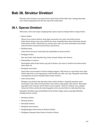 Bab 38. Struktur Direktori
Beberapa sistem komputer menyimpan banyak sekali berkas-berkas dalam disk, sehingga diperlukan
suatu struktur pengorganisasian data-data agar lebih mudah diatur.
38.1. Operasi Direktori
Silberschatz, Galvin dan Gagne mengkategorikan operasi-operasi terhadap direktori sebagai berikut:
• Mencari Berkas
Mencari lewat struktur direktori untuk dapat menemukan entri untuk suatu berkas tertentu.
berkas-berkas dengan nama yang simbolik dan mirip, mengindikasikan adanya keterkaitan diantara
berkas-berkas tersebut. Oleh karena itu, tentunya perlu suatu cara untuk menemukan semua berkas
yang benar-benar memenuhi kriteria khusus yang diminta.
• Membuat berkas
berkas-berkas baru perlu untuk dibuat dan ditambahkan ke dalam direktori.
• Menghapus berkas
Saat suatu berkas tidak diperlukan lagi, berkas tsb perlu dihapus dari direktori.
• Menampillkan isi direktori
Menampilkan daftar berkas-berkas yang ada di direktori, dan semua isi direktori dari berkas-berkas
dalam daftar tsb.
• Mengubah nama berkas
Nama berkas mencerminkan isi berkas terhadap pengguna. Oleh karena itu, nama berkas harus dapat
diubah-ubah ketika isi dan kegunaannya sudah berubah atau tidak sesuai lagi. Mengubah nama berkas
memungkinkan posisinya berpindah dalam struktur direktori.
• Akses Sistem berkas
Mengakses tiap direktori dan tiap berkas dalam struktur direktori. Sangatlah dianjurkan untuk
menyimpan isi dan stuktur dari keseluruhan sistem berkas setiap jangka waktu tertentu. Menyimpan
juga dapat berarti menyalin seluruh berkas ke pita magnetik. Teknik ini membuat suatu cadangan
salinan dari berkas tersebut jika terjadi kegagalan sistem atau jika berkas itu tidak diperlukan lagi.
Sedangkan Tanenbaum juga menambahkan hal-hal berikut sebagai operasi yang dapat dilakukan
terhadap direktori tersebut:
• Membuka direktori
• Menutup direktori
• Menambah direktori
• Mengubah nama direktori
• Menghubungkan berkas-berkas di direktori berbeda
• Menghapus hubungan berkas-berkas di direktori berbeda
364
 