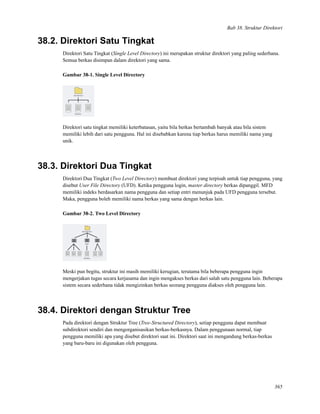 Bab 38. Struktur Direktori
38.2. Direktori Satu Tingkat
Direktori Satu Tingkat (Single Level Directory) ini merupakan struktur direktori yang paling sederhana.
Semua berkas disimpan dalam direktori yang sama.
Gambar 38-1. Single Level Directory
Direktori satu tingkat memiliki keterbatasan, yaitu bila berkas bertambah banyak atau bila sistem
memiliki lebih dari satu pengguna. Hal ini disebabkan karena tiap berkas harus memiliki nama yang
unik.
38.3. Direktori Dua Tingkat
Direktori Dua Tingkat (Two Level Directory) membuat direktori yang terpisah untuk tiap pengguna, yang
disebut User File Directory (UFD). Ketika pengguna login, master directory berkas dipanggil. MFD
memiliki indeks berdasarkan nama pengguna dan setiap entri menunjuk pada UFD pengguna tersebut.
Maka, pengguna boleh memiliki nama berkas yang sama dengan berkas lain.
Gambar 38-2. Two Level Directory
Meski pun begitu, struktur ini masih memiliki kerugian, terutama bila beberapa pengguna ingin
mengerjakan tugas secara kerjasama dan ingin mengakses berkas dari salah satu pengguna lain. Beberapa
sistem secara sederhana tidak mengizinkan berkas seorang pengguna diakses oleh pengguna lain.
38.4. Direktori dengan Struktur Tree
Pada direktori dengan Struktur Tree (Tree-Structured Directory), setiap pengguna dapat membuat
subdirektori sendiri dan mengorganisasikan berkas-berkasnya. Dalam penggunaan normal, tiap
pengguna memiliki apa yang disebut direktori saat ini. Direktori saat ini mengandung berkas-berkas
yang baru-baru ini digunakan oleh pengguna.
365
 