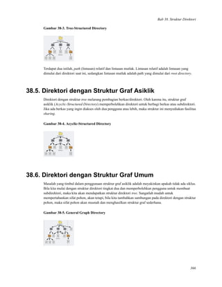 Bab 38. Struktur Direktori
Gambar 38-3. Tree-Structured Directory
Terdapat dua istilah, path (lintasan) relatif dan lintasan mutlak. Lintasan relatif adalah lintasan yang
dimulai dari direktori saat ini, sedangkan lintasan mutlak adalah path yang dimulai dari root directory.
38.5. Direktori dengan Struktur Graf Asiklik
Direktori dengan struktur tree melarang pembagian berkas/direktori. Oleh karena itu, struktur graf
asiklik (Acyclic-Structured Directory) memperbolehkan direktori untuk berbagi berkas atau subdirektori.
Jika ada berkas yang ingin diakses oleh dua pengguna atau lebih, maka struktur ini menyediakan fasilitas
sharing.
Gambar 38-4. Acyclic-Structured Directory
38.6. Direktori dengan Struktur Graf Umum
Masalah yang timbul dalam penggunaan struktur graf asiklik adalah meyakinkan apakah tidak ada siklus.
Bila kita mulai dengan struktur direktori tingkat dua dan memperbolehkan pengguna untuk membuat
subdirektori, maka kita akan mendapatkan struktur direktori tree. Sangatlah mudah untuk
mempertahankan sifat pohon, akan tetapi, bila kita tambahkan sambungan pada direktori dengan struktur
pohon, maka sifat pohon akan musnah dan menghasilkan struktur graf sederhana.
Gambar 38-5. General Graph Directory
366
 
