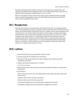 Bab 38. Struktur Direktori
Bila siklus diperbolehkan dalam direktori, tentunya kita tidak ingin mencari sebuah berkas 2 kali.
Algoritma yang tidak baik akan menghasilkan inﬁnite loop dan tidak pernah berakhir. Oleh karena itu
diperlukan skema pengumpulan sampah (garbage-collection scheme).
Skema ini menyangkut memeriksa seluruh sistem berkas dengan menandai tiap berkas yang dapat
diakses. Kemudian mengumpulkan apa pun yang tidak ditandai pada tempat yang kosong. Hal ini
tentunya dapat menghabiskan banyak waktu.
38.7. Rangkuman
Beberapa sistem komputer menyimpan banyak sekali berkas-berkas dalam disk, sehingga diperlukan
suatu struktur pengorganisasian data-data sehingga data lebih mudah diatur. Dalam struktur direktori satu
tingkat, semua berkas diletakkan pada direktori yang sama, sehingga memiliki suatu keterbatasan karena
nama berkas harus unik. Struktur direktori dua tingkat mencoba mengatasi masalah tersebut dengan
membuat direktori yang terpisah untuk tiap pengguna yang disebut dengan user ﬁle directory (UFD).
Sedangkan dalam struktur direktori tree setiap pengguna dapat membuat subdirektori sendiri dan
mengorganisasikan berkas-berkasnya. Direktori dengan struktur tree melarang berbagi berkas atau
direktori. Oleh karena itu, struktur dengan acyclic-graph memperbolehkan direktori untuk berbagi
berkas atau sub-direktori. Struktur Direktori general graph mengatasi masalah yang timbul dalam
struktur acyclic dengan metode Garbage Collection.
38.8. Latihan
1. Struktur Direktori apa saja yang menyediakan fasilitas sharing?
2. Apa yang terjadi jika kita mengubah nama suatu berkas?
3. Pada sistem UNIX, apa yg terjadi saat kita ingin menghapus suatu direktori yang masih
mengandung suatu berkas?
4. Apakah yang dimaksud dengan pesan error berikut?
pwd: Permission denied
5. Berikan sebuah contoh struktur direktori selain yang ada di buku dan jelaskan cara implementasi
pada direktori!
6. Sistem Berkas I
Pada saat merancang sebuah situs web, terdapat pilihan untuk membuat link berkas yang absolut
atau pun relatif.
a) Berikan sebuah contoh, link berkas yang absolut.
b) Berikan sebuah contoh, link berkas yang relatif.
c) Terangkan keunggulan dan/atau kekurangan jika menggunakan link absolut.
d) Terangkan keunggulan dan/atau kekurangan jika menggunakan link relatif.
367
 