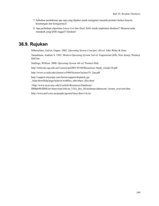 Bab 38. Struktur Direktori
7. Sebutkan pendekatan apa saja yang dipakai untuk mengatasi masalah proteksi berkas beserta
keuntungan dan kerugiannya?
8. Apa perbedaan algoritma Linear List dan Hash Table untuk implentasi direktori? Menurut anda
manakah yang lebih unggul? Jelaskan!
38.9. Rujukan
Silberschatz, Galvin, Gagne. 2002. Operating System Concepts, 6th ed. John Wiley & Sons.
Tananbaum, Andrew S. 1992. Modern Operating System 2nd ed. Engrewood cliffs, New Jersey: Prentice
Hall Inc.
Stallings, Williem. 2000. Operating System 4th ed. Prentice Hall.
http://infocom.cqu.edu.au/Courses/aut2001/85349/Resources/ Study_Guide/10.pdf
http://www.cs.utah.edu/classes/cs5460/lectures/lecture19- 2up.pdf
http://support.sitescape.com/forum/support/dispatch.cgi/
_help/showHelp/page/help/en/webﬁles_tabs/share_ﬁles.html
>http://www.ncsa.uiuc.edu/UserInfo/Resources/Hardware/
IBMp690/IBM/usr/share/man/info/en_US/a_doc_lib/aixbman/admnconc/ mount_overview.htm
http://www.atnf.csiro.au/people/rgooch/linux/docs/vfs.txt
368
 