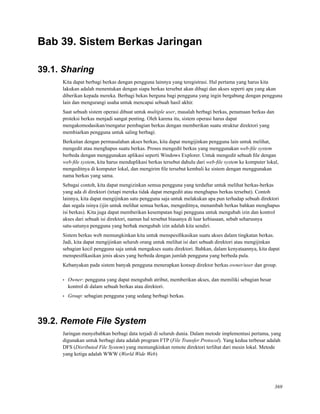 Bab 39. Sistem Berkas Jaringan
39.1. Sharing
Kita dapat berbagi berkas dengan pengguna lainnya yang teregistrasi. Hal pertama yang harus kita
lakukan adalah menentukan dengan siapa berkas tersebut akan dibagi dan akses seperti apa yang akan
diberikan kepada mereka. Berbagi bekas berguna bagi pengguna yang ingin bergabung dengan pengguna
lain dan mengurangi usaha untuk mencapai sebuah hasil akhir.
Saat sebuah sistem operasi dibuat untuk multiple user, masalah berbagi berkas, penamaan berkas dan
proteksi berkas menjadi sangat penting. Oleh karena itu, sistem operasi harus dapat
mengakomodasikan/mengatur pembagian berkas dengan memberikan suatu struktur direktori yang
membiarkan pengguna untuk saling berbagi.
Berkaitan dengan permasalahan akses berkas, kita dapat mengijinkan pengguna lain untuk melihat,
mengedit atau menghapus suatu berkas. Proses mengedit berkas yang menggunakan web-ﬁle system
berbeda dengan menggunakan aplikasi seperti Windows Explorer. Untuk mengedit sebuah ﬁle dengan
web-ﬁle system, kita harus menduplikasi berkas tersebut dahulu dari web-ﬁle system ke komputer lokal,
mengeditnya di komputer lokal, dan mengirim ﬁle tersebut kembali ke sistem dengan menggunakan
nama berkas yang sama.
Sebagai contoh, kita dapat mengizinkan semua pengguna yang terdaftar untuk melihat berkas-berkas
yang ada di direktori (tetapi mereka tidak dapat mengedit atau menghapus berkas tersebut). Contoh
lainnya, kita dapat mengijinkan satu pengguna saja untuk melakukan apa pun terhadap sebuah direktori
dan segala isinya (ijin untuk melihat semua berkas, mengeditnya, menambah berkas bahkan menghapus
isi berkas). Kita juga dapat memberikan kesempatan bagi pengguna untuk mengubah izin dan kontrol
akses dari sebuah isi direktori, namun hal tersebut biasanya di luar kebiasaan, sebab seharusnya
satu-satunya pengguna yang berhak mengubah izin adalah kita sendiri.
Sistem berkas web memungkinkan kita untuk menspesiﬁkasikan suatu akses dalam tingkatan berkas.
Jadi, kita dapat mengijinkan seluruh orang untuk melihat isi dari sebuah direktori atau mengijinkan
sebagian kecil pengguna saja untuk mengakses suatu direktori. Bahkan, dalam kenyataannya, kita dapat
menspesiﬁkasikan jenis akses yang berbeda dengan jumlah pengguna yang berbeda pula.
Kebanyakan pada sistem banyak pengguna menerapkan konsep direktor berkas owner/user dan group.
• Owner: pengguna yang dapat mengubah atribut, memberikan akses, dan memiliki sebagian besar
kontrol di dalam sebuah berkas atau direktori.
• Group: sebagian pengguna yang sedang berbagi berkas.
39.2. Remote File System
Jaringan menyebabkan berbagi data terjadi di seluruh dunia. Dalam metode implementasi pertama, yang
digunakan untuk berbagi data adalah program FTP (File Transfer Protocol). Yang kedua terbesar adalah
DFS (Disributed File System) yang memungkinkan remote direktori terlihat dari mesin lokal. Metode
yang ketiga adalah WWW (World Wide Web)
369
 