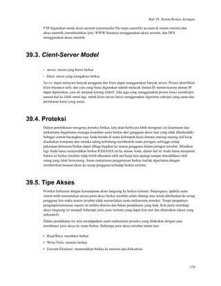 Bab 39. Sistem Berkas Jaringan
FTP digunakan untuk akses anonim (mentransfer ﬁle tanpa memiliki account di sistem remote) dan
akses autentik (membutuhkan ijin). WWW biasanya menggunakan akses anonim, dan DFS
menggunakan akses autentik.
39.3. Cient-Server Model
• server: mesin yang berisi berkas
• klien: mesin yang mengakses berkas
Server dapat melayani banyak pengguna dan klien dapat menggunakan banyak server. Proses identiﬁkasi
klien biasanya sulit, dan cara yang biasa digunakan adalah melacak alamat IP, namun karena alamat IP
dapat dipalsukan, cara ini menjadi kurang efektif. Ada juga yang menggunakan proses kunci terenkripsi,
namun hal ini lebih rumit lagi, sebab klien-server harus menggunakan algoritma enkripsi yang sama dan
pertukaran kunci yang aman.
39.4. Proteksi
Dalam pembahasan mengenai proteksi berkas, kita akan berbicara lebih mengenai sisi keamanan dan
mekanisme bagaimana menjaga keutuhan suatu berkas dari gangguan akses luar yang tidak dikehendaki.
Sebagai contoh bayangkan saja Anda berada di suatu kelompok kerja dimana masing-masing staf kerja
disediakan komputer dan mereka saling terhubung membentuk suatu jaringan; sehingga setiap
pekerjaan/dokumen/berkas dapat dibagi-bagikan ke semua pengguna dalam jaringan tersebut. Misalkan
lagi Anda harus menyerahkan berkas RAHASIA.txt ke atasan Anda, dalam hal ini Anda harus menjamin
bahwa isi berkas tersebut tidak boleh diketahui oleh staf kerja lain apalagi sampai dimodiﬁkasi oleh
orang yang tidak berwenang. Suatu mekanisme pengamanan berkas mutlak diperlukan dengan
memberikan batasan akses ke setiap pengguna terhadap berkas tertentu.
39.5. Tipe Akses
Proteksi berkaitan dengan kemampuan akses langsung ke berkas tertentu. Panjangnya, apabila suatu
sistem telah menentukan secara pasti akses berkas tersebut selalu ditutup atau selalu dibebaskan ke setiap
pengguna lain maka sistem tersebut tidak memerlukan suatu mekanisme proteksi. Tetapi tampaknya
pengimplementasian seperti ini terlalu ekstrim dan bukan pendekatan yang baik. Kita perlu membagi
akses langsung ini menjadi beberapa jenis-jenis tertentu yang dapat kita atur dan ditentukan (akses yang
terkontrol).
Dalam pendekatan ini, kita mendapatkan suatu mekanisme proteksi yang dilakukan dengan cara
membatasi jenis akses ke suatu berkas. Beberapa jenis akses tersebut antara lain:
• Read/Baca: membaca berkas
• Write/Tulis: menulis berkas
• Execute/Eksekusi: memasukkan berkas ke memori dan dieksekusi
370
 