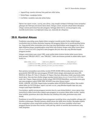 Bab 39. Sistem Berkas Jaringan
• Append/Sisip: menulis informasi baru pada baris akhir berkas
• Delete/Hapus: menghapus berkas
• List/Daftar: mendaftar nama dan atribut berkas
Operasi lain seperti rename, copying, atau editing yang mungkin terdapat di beberapa sistem merupakan
gabungan dari beberapa jenis kontrol akses diatas. Sebagai contoh, menyalin sebuah berkas dikerjakan
sebagai runtutan permintaan baca dari pengguna. Sehingga dalam hal ini, seorang pengguna yang
memiliki kontrol akses read dapat pula meng-copy, mencetak dan sebagainya.
39.6. Kontrol Akses
Pendekatan yang paling umum dipakai dalam mengatasi masalah proteksi berkas adalah dengan
membiarkan akses ke berkas ditentukan langsung oleh pengguna (dalam hal ini pemilik/pembuat berkas
itu). Sang pemilik bebas menentukan jenis akses apa yang diperbolehkan untuk pengguna lain. Hal ini
dapat dilakukan dengan menghubungkan setiap berkas atau direktori dengan suatu daftar kontrol-akses
(Access-Control Lists/ACL) yang berisi nama pengguna dan jenis akses apa yang diberikan kepada
pengguna tersebut.
Sebagai contoh dalam suatu sistem VMS, untuk melihat daftar direktori berikut daftar kontrol-akses,
ketik perintah "DIR/SECURITY", atau "DIR/SEC". Salah satu keluaran perintah itu adalah daftar seperti
berikut ini:
WWW-HOME.DIR;1 [HMC2000,WWART] (RW,RWED„E)
(IDENTIFIER=WWW_SERVER_ACCESS,OPTIONS=DEFAULT,ACCESS=READ)
(IDENTIFIER=WWW_SERVER_ACCESS,ACCESS=READ)
Baris pertama menunjukkan nama berkas tersebut WWW-HOME.DIR kemudian disebelahnya nama
grup pemilik HMC2000 dan nama pengguna WWART diikuti dengan sekelompok jenis akses RW,
RWED„E (R=Baca, W=Tulis, E=Eksekusi, D=Hapus). Dua baris dibawahnya itulah yang disebut daftar
konrol-akses. Satu-satu baris disebut sebagai masukan kontrol-akses (Access Control Entry/ACE) dan
terdiri dari 3 bagian. Bagian pertama disebut sebagai IDENTIFIER/Identiﬁkasi, menyatakan nama grup
atau nama pengguna (seperti [HMC2000, WWART]) atau akses khusus (seperti
WWW_SERVER_ACCESS). Bagian kedua merupakan daftar OPTIONS/Plihan-pilihan. Dan terakhir
adalah daftar ijin ACCESS/akses, seperti read atau execute, yang diberikan kepada siapa saja yang
mengacu pada bagian Identiﬁkasi.
Cara kerjanya: apabila seorang pengguna meminta akses ke suatu berkas/direktori, sistem operasi akan
memeriksa ke daftar kontrol-akses apakah nama pengguna itu tercantum dalam daftar tersebut. Apabila
benar terdaftar, permintaan akses akan diberikan dan sebaliknya bila tidak, permintaan akses akan
ditolak.
Pendekatan ini memiliki keuntungan karena penggunaan metodologi akses yang kompleks sehingga sulit
ditembus sembarangan. Masalah utamanya adalah ukuran dari daftar akses tersebut. Bayangkan apabila
kita mengijinkan semua orang boleh membaca berkas tersebut, kita harus mendaftar semua nama
pengguna disertai ijin akses baca mereka. Lebih jauh lagi, tehnik ini memiliki dua konsekuensi yang
tidak diinginkan:
371
 