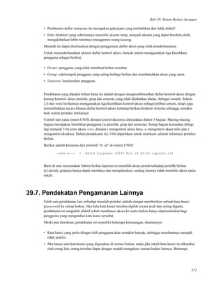 Bab 39. Sistem Berkas Jaringan
• Pembuatan daftar semacam itu merupakan pekerjaan yang melelahkan dan tidak efektif.
• Entri direktori yang sebelumnya memiliki ukuran tetap, menjadi ukuran yang dapat berubah-ubah,
mengakibatkan lebih rumitnya managemen ruang kosong.
Masalah ini dapat diselesaikan dengan penggunaan daftar akses yang telah disederhanakan.
Untuk menyederhanakan ukuran daftar kontrol akses, banyak sistem menggunakan tiga klasiﬁkasi
pengguna sebagai berikut:
• Owner: pengguna yang telah membuat berkas tersebut.
• Group: sekelompok pengguna yang saling berbagi berkas dan membutuhkan akses yang sama.
• Universe: keseluruhan pengguna.
Pendekatan yang dipakai belum lama ini adalah dengan mengkombinasikan daftar kontrol-akses dengan
konsep kontrol- akses pemilik, grup dan semesta yang telah dijabarkan diatas. Sebagai contoh, Solaris
2.6 dan versi berikutnya menggunakan tiga klasiﬁkasi kontrol-akses sebagai pilihan umum, tetapi juga
menambahkan secara khusus daftar kontrol-akses terhadap berkas/direktori tertentu sehingga semakin
baik sistem proteksi berkasnya.
Contoh lain yaitu sistem UNIX dimana konrol-aksesnya dinyatakan dalam 3 bagian. Masing-masing
bagian merupakan klasiﬁkasi pengguna (yi.pemilik, grup dan semesta). Setiap bagian kemudian dibagi
lagi menjadi 3 bit jenis akses -rwx, dimana r mengontrol akses baca, w mengontrol akses tulis dan x
mengontrol eksekusi. Dalam pendekatan ini, 9 bit diperlukan untuk merekam seluruh informasi proteksi
berkas.
Berikut adalah keluaran dari perintah "ls -al" di sistem UNIX:
-rwxr-x--- 1 david karyawan 12210 Nov 14 20:12 laporan.txt
Baris di atas menyatakan bahwa berkas laporan.txt memiliki akses penuh terhadap pemilik berkas
(yi.david), grupnya hanya dapat membaca dan mengeksekusi, sedang lainnya tidak memiliki akses sama
sekali.
39.7. Pendekatan Pengamanan Lainnya
Salah satu pendekatan lain terhadap masalah proteksi adalah dengan memberikan sebuah kata kunci
(password) ke setiap berkas. Jika kata-kata kunci tersebut dipilih secara acak dan sering diganti,
pendekatan ini sangatlah efektif sebab membatasi akses ke suatu berkas hanya diperuntukkan bagi
pengguina yang mengetahui kata kunci tersebut.
Meski pun demikian, pendekatan ini memiliki beberapa kekurangan, diantaranya:
• Kata kunci yang perlu diingat oleh pengguna akan semakin banyak, sehingga membuatnya menjadi
tidak praktis.
• Jika hanya satu kata kunci yang digunakan di semua berkas, maka jika sekali kata kunci itu diketahui
oleh orang lain, orang tersebut dapat dengan mudah mengakses semua berkas lainnya. Beberapa
372
 