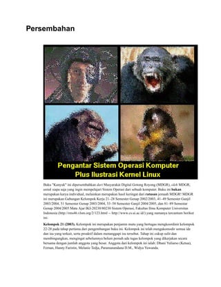 Persembahan
Buku "Kunyuk" ini dipersembahkan dari Masyarakat Digital Gotong Royong (MDGR), oleh MDGR,
untuk siapa saja yang ingin mempelajari Sistem Operasi dari sebuah komputer. Buku ini bukan
merupakan karya individual, melainkan merupakan hasil keringat dari ratusan jemaah MDGR! MDGR
ini merupakan Gabungan Kelompok Kerja 21–28 Semester Genap 2002/2003, 41–49 Semester Ganjil
2003/2004, 51 Semester Genap 2003/2004, 53–58 Semester Ganjil 2004/2005, dan 81–89 Semestar
Genap 2004/2005 Mata Ajar IKI-20230/80230 Sistem Operasi, Fakultas Ilmu Komputer Universitas
Indonesia (http://rms46.vlsm.org/2/123.html -- http://www.cs.ui.ac.id/) yang namanya tercantum berikut
ini:
Kelompok 21 (2003). Kelompok ini merupakan penjamin mutu yang bertugas mengkoordinir kelompok
22-28 pada tahap pertama dari pengembangan buku ini. Kelompok ini telah mengakomodir semua ide
dan isu yang terkait, serta proaktif dalam menanggapi isu tersebut. Tahap ini cukup sulit dan
membingungkan, mengingat sebelumnya belum pernah ada tugas kelompok yang dikerjakan secara
bersama dengan jumlah anggota yang besar. Anggota dari kelompok ini ialah: Dhani Yuliarso (Ketua),
Fernan, Hanny Faristin, Melanie Tedja, Paramanandana D.M., Widya Yuwanda.
 