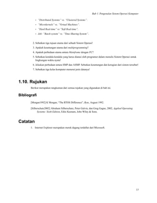Bab 1. Pengenalan Sistem Operasi Komputer
• ”Distributed Systems” vs. ”Clustered Systems”.
• ”Microkernels” vs. ”Virtual Machines”.
• ”Hard Real-time” vs ”Soft Real-time”.
• Job: ”Batch system” vs. ”Time-Sharing System”.
2. Sebutkan tiga tujuan utama dari sebuah Sistem Operasi!
3. Apakah keuntungan utama dari multiprogramming?
4. Apakah perbedaan utama antara Mainframe dengan PC?
5. Sebutkan kendala-kendala yang harus diatasi oleh programer dalam menulis Sistem Operasi untuk
lingkungan waktu nyata!
6. Jelaskan perbedaan antara SMP dan ASMP. Sebutkan keuntungan dan kerugian dari sistem tersebut!
7. Sebutkan tiga kelas komputer menurut jenis datanya!
1.10. Rujukan
Berikut merupakan rangkuman dari semua rujukan yang digunakan di bab ini.
Bibliograﬁ
[Morgan1992] K Morgan, “The RTOS Difference”, Byte, August 1992.
[Silberschatz2002] Abraham Silberschatz, Peter Galvin, dan Greg Gagne, 2002, Applied Operating
Systems: Sixth Edition, Edisi Keenam, John Wiley & Sons.
Catatan
1. Internet Explorer merupakan merek dagang terdaftar dari Microsoft.
13
 