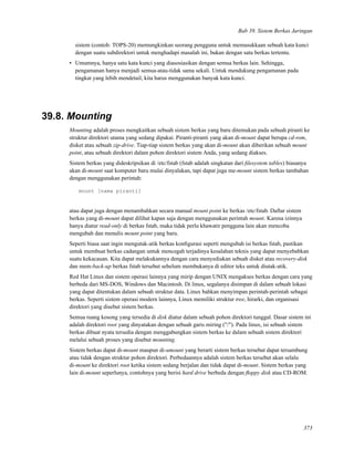 Bab 39. Sistem Berkas Jaringan
sistem (contoh: TOPS-20) memungkinkan seorang pengguna untuk memasukkaan sebuah kata kunci
dengan suatu subdirektori untuk menghadapi masalah ini, bukan dengan satu berkas tertentu.
• Umumnya, hanya satu kata kunci yang diasosiasikan dengan semua berkas lain. Sehingga,
pengamanan hanya menjadi semua-atau-tidak sama sekali. Untuk mendukung pengamanan pada
tingkat yang lebih mendetail, kita harus menggunakan banyak kata kunci.
39.8. Mounting
Mounting adalah proses mengkaitkan sebuah sistem berkas yang baru ditemukan pada sebuah piranti ke
struktur direktori utama yang sedang dipakai. Piranti-piranti yang akan di-mount dapat berupa cd-rom,
disket atau sebuah zip-drive. Tiap-tiap sistem berkas yang akan di-mount akan diberikan sebuah mount
point, atau sebuah direktori dalam pohon direktori sistem Anda, yang sedang diakses.
Sistem berkas yang dideskripsikan di /etc/fstab (fstab adalah singkatan dari ﬁlesystem tables) biasanya
akan di-mount saat komputer baru mulai dinyalakan, tapi dapat juga me-mount sistem berkas tambahan
dengan menggunakan perintah:
mount [nama piranti]
atau dapat juga dengan menambahkan secara manual mount point ke berkas /etc/fstab. Daftar sistem
berkas yang di-mount dapat dilihat kapan saja dengan menggunakan perintah mount. Karena izinnya
hanya diatur read-only di berkas fstab, maka tidak perlu khawatir pengguna lain akan mencoba
mengubah dan menulis mount point yang baru.
Seperti biasa saat ingin mengutak-atik berkas konﬁgurasi seperti mengubah isi berkas fstab, pastikan
untuk membuat berkas cadangan untuk mencegah terjadinya kesalahan teknis yang dapat menyebabkan
suatu kekacauan. Kita dapat melakukannya dengan cara menyediakan sebuah disket atau recovery-disk
dan mem-back-up berkas fstab tersebut sebelum membukanya di editor teks untuk diutak-atik.
Red Hat Linux dan sistem operasi lainnya yang mirip dengan UNIX mengakses berkas dengan cara yang
berbeda dari MS-DOS, Windows dan Macintosh. Di linux, segalanya disimpan di dalam sebuah lokasi
yang dapat ditentukan dalam sebuah struktur data. Linux bahkan menyimpan perintah-perintah sebagai
berkas. Seperti sistem operasi modern lainnya, Linux memiliki struktur tree, hirarki, dan organisasi
direktori yang disebut sistem berkas.
Semua ruang kosong yang tersedia di disk diatur dalam sebuah pohon direktori tunggal. Dasar sistem ini
adalah direktori root yang dinyatakan dengan sebuah garis miring ("/"). Pada linux, isi sebuah sistem
berkas dibuat nyata tersedia dengan menggabungkan sistem berkas ke dalam sebuah sistem direktori
melalui sebuah proses yang disebut mounting.
Sistem berkas dapat di-mount maupun di-umount yang berarti sistem berkas tersebut dapat tersambung
atau tidak dengan struktur pohon direktori. Perbedaannya adalah sistem berkas tersebut akan selalu
di-mount ke direktori root ketika sistem sedang berjalan dan tidak dapat di-mount. Sistem berkas yang
lain di-mount seperlunya, contohnya yang berisi hard drive berbeda dengan ﬂoppy disk atau CD-ROM.
373
 