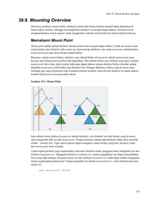 Bab 39. Sistem Berkas Jaringan
39.9. Mounting Overview
Mounting membuat sistem berkas, direktori, piranti dan berkas lainnya menjadi dapat digunakan di
lokasi-lokasi tertentu, sehingga memungkinkan direktori itu menjadi dapat diakses. Perintah mount
menginstruksikan sistem operasi untuk mengkaitkan sebuah sistem berkas ke sebuah direktori khusus.
Memahami Mount Point
Mount point adalah sebuah direktori dimana berkas baru menjadi dapat diakses. Untuk me-mount suatu
sistem berkas atau direktori, titik mount-nya harus berupa direktori, dan untuk me-mount sebuah berkas,
mount point-nya juga harus berupa sebuah berkas.
Biasanya, sebuah sistem berkas, direktori, atau sebuah berkas di-mount ke sebuah mount point yang
kosong, tapi biasanya hal tersebut tidak diperlukan. Jika sebuah berkas atau direktori yang akan menjadi
mount point berisi data, data tersebut tidak akan dapat diakses selama direktori/berkas tersebut sedang
dijadikan mount point oleh berkas atau direktori lain. Sebagai akibatnya, berkas yang di-mount akan
menimpa apa yang sebelumnya ada di direktori/berkas tersebut. Data asli dari direktori itu dapat diakses
kembali bila proses mounting sudah selesai.
Gambar 39-1. Mount Point
Saat sebuah sistem berkas di-mount ke sebuah direktori, izin direktori root dari berkas yang di-mount
akan mengambil alih izin dari mount point. Pengecualiannya adalah pada direktori induk akan memiliki
atribut .. (double dot). Agar sistem operasi dapat mengakses sistem berkas yang baru, direktori induk
dari mount point harus tersedia.
Untuk segala perintah yang membutuhkan informasi direktori induk, pengguna harus mengubah izin dari
direktori mounted-over. Kegagalan direktori mounted-over untuk mengabulkan izin dapat menyebabkan
hasil yang tidak terduga, terutama karena izin dari direktori mounted-over tidak dapat terlihat. Kegagalan
umum terjadi pada perintah pwd. Tanpa mengubah izin direktori mounted-over, akan timbul pesan error
seperti ini:
pwd: permission denied
374
 