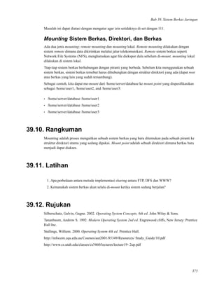 Bab 39. Sistem Berkas Jaringan
Masalah ini dapat diatasi dengan mengatur agar izin setidaknya di-set dengan 111.
Mounting Sistem Berkas, Direktori, dan Berkas
Ada dua jenis mounting: remote mounting dan mounting lokal. Remote mounting dilakukan dengan
sistem remote dimana data dikirimkan melalui jalur telekomunikasi. Remote sistem berkas seperti
Network File Systems (NFS), mengharuskan agar ﬁle diekspor dulu sebelum di-mount. mounting lokal
dilakukan di sistem lokal.
Tiap-tiap sistem berkas berhubungan dengan piranti yang berbeda. Sebelum kita menggunakan sebuah
sistem berkas, sistem berkas tersebut harus dihubungkan dengan struktur direktori yang ada (dapat root
atau berkas yang lain yang sudah tersambung).
Sebagai contoh, kita dapat me-mount dari /home/server/database ke mount point yang dispesiﬁkasikan
sebagai /home/user1, /home/user2, and /home/user3:
• /home/server/database /home/user1
• /home/server/database /home/user2
• /home/server/database /home/user3
39.10. Rangkuman
Mounting adalah proses mengaitkan sebuah sistem berkas yang baru ditemukan pada sebuah piranti ke
struktur direktori utama yang sedang dipakai. Mount point adalah sebuah direktori dimana berkas baru
menjadi dapat diakses.
39.11. Latihan
1. Apa perbedaan antara metode implementasi sharing antara FTP, DFS dan WWW?
2. Kemanakah sistem berkas akan selalu di-mount ketika sistem sedang berjalan?
39.12. Rujukan
Silberschatz, Galvin, Gagne. 2002. Operating System Concepts, 6th ed. John Wiley & Sons.
Tananbaum, Andrew S. 1992. Modern Operating System 2nd ed. Engrewood cliffs, New Jersey: Prentice
Hall Inc.
Stallings, Williem. 2000. Operating System 4th ed. Prentice Hall.
http://infocom.cqu.edu.au/Courses/aut2001/85349/Resources/ Study_Guide/10.pdf
http://www.cs.utah.edu/classes/cs5460/lectures/lecture19- 2up.pdf
375
 