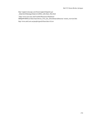 Bab 39. Sistem Berkas Jaringan
http://support.sitescape.com/forum/support/dispatch.cgi/
_help/showHelp/page/help/en/webﬁles_tabs/share_ﬁles.html
>http://www.ncsa.uiuc.edu/UserInfo/Resources/Hardware/
IBMp690/IBM/usr/share/man/info/en_US/a_doc_lib/aixbman/admnconc/ mount_overview.htm
http://www.atnf.csiro.au/people/rgooch/linux/docs/vfs.txt
376
 