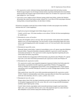 Bab 40. Implementasi Sistem Berkas
• File-organization module, informasi tentang alamat logika dan alamat ﬁsik dari berkas tersebut.
Modul ini juga mengatur sisa disk dengan melacak alamat yang belum dialokasikan dan menyediakan
alamat tersebut saat pengguna ingin menulis berkas ke dalam disk. Di dalam File-organization module
juga terdapat free- space manager.
• Logical ﬁle-system, tingkat ini berisi informasi tentang simbol nama berkas, struktur dari direktori,
dan proteksi dan sekuriti dari berkas tersebut. Sebuah File Control Block (FCB) menyimpan informasi
tentang berkas, termasuk kepemilikan, izin dan lokasi isi berkas.
Di bawah ini merupakan contoh dari kerja struktur berlapis ini ketika suatu program mau membaca
informasi dari disk. Urutan langkahnya:
1. Application program memanggil sistem berkas dengan system call.
Contoh: read (fd, input, 1024) akan membaca section sebesar 1 Kb dari disk dan menempatkannya
ke variabel input.
2. Diteruskan ke system call interface.
System call merupakan software interrupt. Jadi, interrupt handler sistem operasi akan memeriksa
apakah system call yang menginterupsi. Interrupt handler ini akan memutuskan bagian dari sistem
operasi yang bertanggung-jawab untuk menangani system call. Interrupt handler akan meneruskan
system call.
3. Diteruskan ke logical ﬁle system.
Memasuki lapisan sistem berkas. Lapisan ini menyediakan system call, operasi yang akan dilakukan
dan jenis berkas. Yang perlu ditentukan selanjutnya adalah ﬁle organization module yang akan
meneruskan permintaan ini. File organization module yang akan digunakan tergantung dari jenis
sistem berkas dari berkas yang diminta.
Contoh: Misalkan kita menggunakan LINUX dan berkas yang diminta ada di Windows 95. Lapisan
logical ﬁle system akan meneruskan permintaan ke ﬁle organization module dari Windows 95.
4. Diteruskan ke ﬁle organization module.
File organization module yang mengetahui pengaturan (organisasi) direktori dan berkas pada disk.
Sistem berkas yang berbeda memiliki organisasi yang berbeda. Windows 95 menggunakan
VFAT-32. Windows NT menggunakan format NTFS. Linux menggunakan EXT2. Sistem operasi
yang paling modern memiliki beberapa ﬁle organization module sehingga dapat membaca format
yang berbeda.
Pada contoh di atas, logical ﬁle system telah meneruskan permintaan ke ﬁle organization module
VFAT32. Modul ini menterjemahkan nama berkas yang ingin dibaca ke lokasi ﬁsik yang biasanya
terdiri dari disk antarmuka, disk drive, surface, cylinder, track, sector.
5. Diteruskan ke basic ﬁle system.
Dengan adanya lokasi ﬁsik, kita dapat memberikan perintah ke piranti keras yang dibutuhkan. Hal
ini merupakan tanggung-jawab basic ﬁle system. Basic ﬁle system ini juga memiliki kemampuan
tambahan seperti buffering dan caching.
Contoh: Sektor tertentu yang dipakai untuk memenuhi permintaan mungkin saja berada dalam
buffers atau caches yang diatur oleh basic ﬁle system. Jika terjadi hal seperti ini, maka informasi
akan didapatkan secara otomatis tanpa perlu membaca lagi dari disk.
379
 