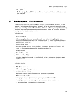 Bab 40. Implementasi Sistem Berkas
6. I/O Control
Tingkatan yang paling rendah ini yang memiliki cara untuk memerintah/memberitahu piranti keras
yang diperlukan.
40.2. Implementasi Sistem Berkas
Untuk mengimplementasikan suatu sistem berkas biasanya digunakan beberapa struktur on-disk dan
in-memory. Struktur ini bervariasi tergantung pada sistem operasi dan sistem berkas, tetapi beberapa
prinsip dasar harus tetap diterapkan. Pada struktur on-disk, sistem berkas mengandung informasi tentang
bagaimana mem-boot sistem operasi yang disimpan, jumlah blok, jumlah dan lokasi blok yang masih
kosong, struktur direktori, dan berkas individu.
Struktur on-disk:
• Boot Control Block
Informasi yang digunakan untuk menjalankan mesin mulai dari partisi yang diinginkan untuk
menjalankan mesin mulai dari partisi yang diinginkan. Dalam UPS disebut boot block. Dalam NTFS
disebut partition boot sector.
• Partition Block Control
Spesiﬁkasi atau detil-detil dari partisi (jumlah blok dalam partisi, ukuran blok, ukuran blok, dsb).
Dalam UPS disebut superblock. Dalam NTFS disebut tabel master ﬁle.
• Struktur direktori
Mengatur berkas-berkas.
• File Control Block (FCB)
Detil-detil berkas yang spesiﬁk. Di UPS disebut inode. Di NTFS, informasi ini disimpan di dalam
tabel Master File.
Struktur in-memory:
• Tabel Partisi in-memory
Informasi tentang partisi yang di-mount.
• Struktur Direktori in-memory
Menyimpan informasi direktori tentang direktori yang paling sering diakses.
• Tabel system-wide open-ﬁle
• menyimpan open count (informasi jumlah proses yang membuka berkas tsb)
• menyimpan atribut berkas (pemilik, proteksi, waktu akses, dsb), dan lokasi ﬁle blocks.
• Tabel ini digunakan bersama-sama oleh seluruh proses.
380
 