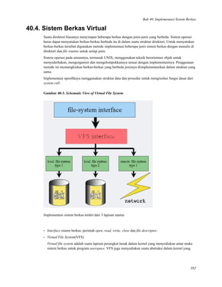 Bab 40. Implementasi Sistem Berkas
40.4. Sistem Berkas Virtual
Suatu direktori biasanya menyimpan beberapa berkas dengan jenis-jenis yang berbeda. Sistem operasi
harus dapat menyatukan berkas-berkas berbeda itu di dalam suatu struktur direktori. Untuk menyatukan
berkas-berkas tersebut digunakan metode implementasi beberapa jenis sistem berkas dengan menulis di
direktori dan ﬁle routine untuk setiap jenis.
Sistem operasi pada umumnya, termasuk UNIX, menggunakan teknik berorientasi objek untuk
menyederhakan, mengorganisir dan mengelompokkannya sesuai dengan implementasinya. Penggunaan
metode ini memungkinkan berkas-berkas yang berbeda jenisnya diimplementasikan dalam struktur yang
sama.
Implementasi spesiﬁknya menggunakan struktur data dan prosedur untuk mengisolasi fungsi dasar dari
system call.
Gambar 40-3. Schematic View of Virtual File System
Implementasi sistem berkas terdiri dari 3 lapisan utama:
• Interface sistem berkas: perintah open, read, write, close dan ﬁle descriptor.
• Virtual File System(VFS)
Virtual ﬁle system adalah suatu lapisan perangkat lunak dalam kernel yang menyediakan antar muka
sistem berkas untuk program userspace. VFS juga menyediakan suatu abstraksi dalam kernel yang
382
 