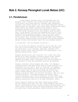 Bab 2. Konsep Perangkat Lunak Bebas (UC)
2.1. Pendahuluan
sistem komputer biasanya terdiri atas perangkat keras dan
perangkat lunak. Perangkat lunak terbagi menjadi dua bagian yaitu
sistem operasi dan program applikasi, beberapa sumber menyebutkan
perangkat lunak terbagi menjadi tiga, yaitu dengan memasukkan kompiler
sebagai bagian dari perangkat lunak. Sistem operasi didefinisikan sebagai
sebuah program yang mengatur perangkat keras komputer, dengan
menyediakan landasan untuk aplikasi yang berada di atasnya, serta
bertindak sebagai penghubung antara para pengguna dengan perangkat
keras. Sistem operasi, bertugas untuk mengendalikan (kontrol) serta
mengkoordinasikan pengunaan perangkat keras untuk berbagai program
aplikasi untuk bermacam-macam pengguna. Dengan demikian, sebuah
sistem operasi bukan merupakan bagian dari perangkat keras komputer,
dan juga bukan merupakan bagian dari perangkat lunak aplikasi komputer,
apalagi tentunya bukan merupakan bagian dari para pengguna komputer.
2.2 Konsep HAKI ( Hak Atas Kekayaan Intelektual )
Dari istilah Hak atas kekayaan intelektual, paling tidak ada 3 kata
kunci dari istilah tersebut yaitu: Hak, kekayaan dan inte-lektual.
Hak adalah benar, milik, kepunyaan, kewenangan, kekuasaan untuk
berbuat sesuatu( karena telah ditentukan oleh undang-undang ), atau
wewenang wewenang menurut hukum.
Kekayaan adalalah prihal yang ( bersifat, ciri ) kaya, harta yang
menjadi milik orang, kekuasaan Intelektual adalah cerdas, berakal
dan berpikiran jernih berdasarkan ilmu pengetahuan, atau yang
mempunyai kecerdasan tinggi, cendikiawan, atau totalitas pengertian
atau kesadaran terutama yang menyangkut pemikiran dan pemahaman.
Kekayaan intelektual adalah kekayaan yang timbul dari kemampuan
intelektualmanusia yang dapat berupa karya di bidang teknologi, ilmu
pengetahuan, seni dan sastra. Karya ini dihasilkan atas kemampuan
intelektual melaluipemikiran, daya cipta dan rasa yang memerlukan
curahan tenaga, waktu dan biaya untuk memperoleh "produk" baru
dengan landasan kegiatan penelitian atau yang sejenis. Hak Atas
Kekayaan Intelektual (HAKI) atau Hak Milik Intelektual (HMI) atau harta
intelek(di Malaysia) ini merupakan padanan dari bahasa Inggris
intellectualproperty right. Kata "intelektual" tercermin bahwa obyek
kekayaan intelektualtersebut adalah kecerdasandaya pikir, atau produk
pemikiran manusia(the creations of the human mind)(WIPO, 1988:3).
Secara substantif pengertian HaKI dapat dideskripsikan sebagai
hak atas kekayaan yang timbul atau lahir karena kemampuan intelektual
manusia. Karya-karyaintelektual tersebut dibidang ilmu pengetahuan, seni,
sastra ataupun teknologi, dilahirkan dengan pengorbanan tenaga, waktu
dan bahkan biaya. Adanya pengorbanan tersebut menjadikan karya yang
14
 