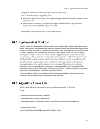 Bab 40. Implementasi Sistem Berkas
mengijinkan implementasi sistem berkas yang berbeda untuk muncul.
VFS ini memiliki 2 fungsi yang penting yaitu:
• Memisahkan operasi berkas generic dari implementasinya dengan mendeﬁnisikan VFS antar muka
yang masih baru.
• VFS didasarkan pada struktur ﬁle-representation yang dinamakan vnode, yang terdiri dari
designator numerik untuk berkas unik network-wide.
• Sistem berkas lokal dan sistem berkas remote untuk jaringan.
40.5. Implementasi Direktori
Sebelum sebuah berkas dapat dibaca, berkas tersebut harus dibuka terlebih dahulu. Saat berkas tersebut
dibuka, sistem operasi menggunakan path name yang dimasukkan oleh pengguna untuk mengalokasikan
direktori entri yang menyediakan informasi yang dibutuhkan untuk menemukan block disk tempat berkas
itu berada. Tergantung dari sistem tersebut, informasi ini dapat berupa alamat disk dari berkas yang
bersangkutan (contiguous allocation), nomor dari blok yang pertama (kedua skema linked list), atau
nomor dari inode. Dalam semua kasus, fungsi utama dari direktori entri adalah untuk memetakan nama
ASCII dari berkas yang bersangkutan kepada informasi yang dibutuhkan untuk mengalokasikan data.
Masalah berikutnya yang kemudian muncul adalah dimana atribut yang dimaksud akan disimpan.
Kemungkinan paling nyata adalah menyimpan secara langsung di dalam direktori entri, dimana
kebanyakan sistem menggunakannya. Untuk sistem yang menggunakan inodes, kemungkinan lain
adalah menyimpan atribut ke dalam inode, selain dari direktori entri. Cara yang terakhir ini mempunyai
keuntungan lebih dibandingkan menyimpan dalam direktori entri.
Cara pengalokasian direktori dan pengaturan direktori dapat meningkatkan eﬁsiensi, performa dan
kehandalan. Ada beberapa macam algoritma yang dapat digunakan.
40.6. Algoritma Linear List
Metode paling sederhana. Menggunakan nama berkas dengan penunjuk ke data blok.
Proses:
• Mencari (tidak ada nama berkas yang sama).
• Menambah berkas baru pada akhir direktori.
• Menghapus (mencari berkas dalam direktori dan melepaskan tempat yang dialokasikan).
Penggunaan suatu berkas:
Memberi tanda atau menambahkan pada daftar direktori bebas.
383
 