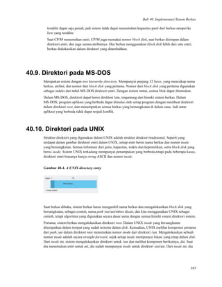 Bab 40. Implementasi Sistem Berkas
terakhir dapat saja penuh, jadi sistem tidak dapat menentukan kapasitas pasti dari berkas sampai ke
byte yang terakhir.
Saat CP/M menemukan entri, CP/M juga memakai nomor block disk, saat berkas disimpan dalam
direktori entri, dan juga semua atributnya. Jika berkas menggunakan block disk lebih dari satu entri,
berkas dialokasikan dalam direktori yang ditambahkan.
40.9. Direktori pada MS-DOS
Merupakan sistem dengan tree hierarchy directory. Mempunyai panjang 32 bytes, yang mencakup nama
berkas, atribut, dan nomor dari block disk yang pertama. Nomor dari block disk yang pertama digunakan
sebagai indeks dari tabel MS-DOS direktori entri. Dengan sistem rantai, semua blok dapat ditemukan.
Dalam MS-DOS, direktori dapat berisi direktori lain, tergantung dari hirarki sistem berkas. Dalam
MS-DOS, program aplikasi yang berbeda dapat dimulai oleh setiap program dengan membuat direktori
dalam direktori root, dan menempatkan semua berkas yang bersangkutan di dalam sana. Jadi antar
aplikasi yang berbeda tidak dapat terjadi konﬂik.
40.10. Direktori pada UNIX
Struktur direktori yang digunakan dalam UNIX adalah struktur direktori tradisional. Seperti yang
terdapat dalam gambar direktori entri dalam UNIX, setiap entri berisi nama berkas dan nomor inode
yang bersangkutan. Semua informasi dari jenis, kapasitas, waktu dan kepemilikan, serta block disk yang
berisi inode. Sistem UNIX terkadang mempunyai penampakan yang berbeda,tetapi pada beberapa kasus,
direktori entri biasanya hanya string ASCII dan nomor inode.
Gambar 40-4. A UNIX directory entry
Saat berkas dibuka, sistem berkas harus mengambil nama berkas dan mengalokasikan block disk yang
bersangkutan, sebagai contoh, nama path /usr/ast/mbox dicari, dan kita menggunakan UNIX sebagai
contoh, tetapi algoritma yang digunakan secara dasar sama dengan semua hirarki sistem direktori sistem.
Pertama, sistem berkas mengalokasikan direktori root. Dalam UNIX inode yang bersangkutan
ditempatkan dalam tempat yang sudah tertentu dalam disk. Kemudian, UNIX melihat komponen pertama
dari path, usr dalam direktori root menemukan nomor inode dari direktori /usr. Mengalokasikan sebuah
nomor inode adalah secara straight-forward, sejak setiap inode mempunyai lokasi yang tetap dalam disk.
Dari inode ini, sistem mengalokasikan direktori untuk /usr dan melihat komponen berikutnya, dst. Saat
dia menemukan entri untuk ast, dia sudah mempunyai inode untuk direktori /ust/ast. Dari inode ini, dia
385
 