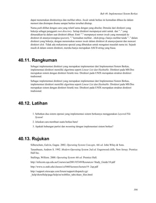 Bab 40. Implementasi Sistem Berkas
dapat menemukan direktorinya dan melihat mbox. Inode untuk berkas ini kemudian dibaca ke dalam
memori dan disimpan disana sampai berkas tersebut ditutup.
Nama path dilihat dengan cara yang relatif sama dengan yang absolut. Dimulai dari direktori yang
bekerja sebagai pengganti root directory. Setiap direktori mempunyai entri untuk. dan ”..” yang
dimasukkan ke dalam saat direktori dibuat. Entri ”.” mempunyai nomor inode yang menunjuk ke
direktori di atasnya/orangtua (parent), ”.” kemudian melihat ../dick/prog.c hanya melihat tanda ”..” dalam
direktori yang bekerja, dengan menemukan nomor inode dalam direktori di atasnya/parent dan mencari
direktori disk. Tidak ada mekanisme spesial yang dibutukan untuk mengatasi masalah nama ini. Sejauh
masih di dalam sistem direktori, mereka hanya merupakan ASCII string yang biasa.
40.11. Rangkuman
Sebagai implementasi direktori yang merupakan implementasi dari Implementasi Sistem Berkas,
implementasi direktori memiliki algoritma seperti Linear List dan Hashtable. Direktori pada MS/Dos
merupakan sistem dengan direktori hirarki tree. Direktori pada UNIX merupakan struktur direktori
tradisional.
Sebagai implementasi direktori yang merupakan implementasi dari Implementasi Sistem Berkas,
implementasi direktori memiliki algoritma seperti Linear List dan Hashtable. Direktori pada MS/Dos
merupakan sistem dengan direktori hirarki tree. Direktori pada UNIX merupakan struktur direktori
tradisional.
40.12. Latihan
1. Sebutkan dua sistem operasi yang implementasi sistem berkasnya menggunakan Layered File
System!
2. Jelaskan cara membuat suatu berkas baru!
3. Apakah hubungan partisi dan mounting dengan implementasi sistem berkas?
40.13. Rujukan
Silberschatz, Galvin, Gagne. 2002. Operating System Concepts, 6th ed. John Wiley & Sons.
Tananbaum, Andrew S. 1992. Modern Operating System 2nd ed. Engrewood cliffs, New Jersey: Prentice
Hall Inc.
Stallings, Williem. 2000. Operating System 4th ed. Prentice Hall.
http://infocom.cqu.edu.au/Courses/aut2001/85349/Resources/ Study_Guide/10.pdf
http://www.cs.utah.edu/classes/cs5460/lectures/lecture19- 2up.pdf
http://support.sitescape.com/forum/support/dispatch.cgi/
_help/showHelp/page/help/en/webﬁles_tabs/share_ﬁles.html
386
 