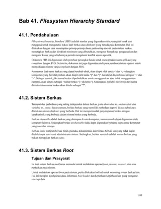 Bab 41. Filesystem Hierarchy Standard
41.1. Pendahuluan
Filesystem Hierarchy Standard (FHS) adalah standar yang digunakan oleh perangkat lunak dan
pengguna untuk mengetahui lokasi dari berkas atau direktori yang berada pada komputer. Hal ini
dilakukan dengan cara menetapkan prinsip-prinsip dasar pada setiap daerah pada sistem berkas,
menetapkan berkas dan direktori minimum yang dibutuhkan, mengatur banyaknya pengecualian dan
mengatur kasus yang sebelumnya pernah mengalami konﬂik secara spesiﬁk.
Dokumen FHS ini digunakan oleh pembuat perangkat lunak untuk menciptakan suatu aplikasi yang
compliant dengan FHS. Selain itu, dokumen ini juga digunakan oleh para pembuat sistem operasi untuk
menyediakan sistem yang compliant dengan FHS.
Komponen dari nama berkas yang dapat berubah-ubah, akan diapit oleh tanda < dan >, sedangkan
komponen yang bersifat pilihan, akan diapit oleh tanda "[" dan "]" dan dapat dikombinasi dengan ’<’ dan
’>’. Sebagai contoh, jika nama berkas diperbolehkan untuk menggunakan atau tidak menggunakan
ekstensi, akan ditulis sebagai <nama berkas>[.<ekstensi>]. Sedangkan, variabel substring dari nama
direktori atau nama berkas akan ditulis sebagai "*".
41.2. Sistem Berkas
Terdapat dua perbedaan yang saling independen dalam berkas, yaitu shareable vs. unshareable dan
variable vs. static. Secara umum, berkas-berkas yang memiliki perbedaan seperti di atas sebaiknya
diletakkan dalam direktori yang berbeda. Hal ini mempermudah penyimpanan berkas dengan
karakteristik yang berbeda dalam sistem berkas yang berbeda.
Berkas shareable adalah berkas yang disimpan di satu komputer, namun masih dapat digunakan oleh
komputer lainnya. Sedangkan berkas unshareable tidak dapat digunakan bersama-sama antar komputer
yang satu dan lainnya.
Berkas static meliputi berkas biner, pustaka, dokumentasi dan berkas-berkas lain yang tidak dapat
diubah tanpa intervensi administrator sistem. Sedangkan, berkas variable adalah semua berkas yang
bukan merupakan berkas static.
41.3. Sistem Berkas Root
Tujuan dan Prasyarat
Isi dari sistem berkas root harus memadai untuk melakukan operasi boot, restore, recover, dan atau
perbaikan pada sistem.
Untuk melakukan operasi boot pada sistem, perlu dilakukan hal-hal untuk mounting sistem berkas lain.
Hal ini meliputi konﬁgurasi data, informasi boot loader dan keperluan-keperluan lain yang mengatur
start-up data.
388
 