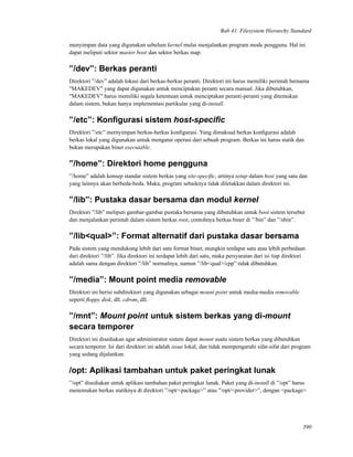 Bab 41. Filesystem Hierarchy Standard
menyimpan data yang digunakan sebelum kernel mulai menjalankan program mode pengguna. Hal ini
dapat meliputi sektor master boot dan sektor berkas map.
”/dev”: Berkas peranti
Direktori ”/dev” adalah lokasi dari berkas-berkas peranti. Direktori ini harus memiliki perintah bernama
"MAKEDEV" yang dapat digunakan untuk menciptakan peranti secara manual. Jika dibutuhkan,
"MAKEDEV" harus memiliki segala ketentuan untuk menciptakan peranti-peranti yang ditemukan
dalam sistem, bukan hanya implementasi partikular yang di-install.
”/etc”: Konﬁgurasi sistem host-speciﬁc
Direktori ”/etc” mernyimpan berkas-berkas konﬁgurasi. Yang dimaksud berkas konﬁgurasi adalah
berkas lokal yang digunakan untuk mengatur operasi dari sebuah program. Berkas ini harus statik dan
bukan merupakan biner executable.
”/home”: Direktori home pengguna
”/home” adalah konsep standar sistem berkas yang site-speciﬁc, artinya setup dalam host yang satu dan
yang lainnya akan berbeda-beda. Maka, program sebaiknya tidak diletakkan dalam direktori ini.
”/lib”: Pustaka dasar bersama dan modul kernel
Direktori ”/lib” meliputi gambar-gambar pustaka bersama yang dibutuhkan untuk boot sistem tersebut
dan menjalankan perintah dalam sistem berkas root, contohnya berkas biner di ”/bin” dan ”/sbin”.
”/lib<qual>”: Format alternatif dari pustaka dasar bersama
Pada sistem yang mendukung lebih dari satu format biner, mungkin terdapat satu atau lebih perbedaan
dari direktori ”/lib”. Jika direktori ini terdapat lebih dari satu, maka persyaratan dari isi tiap direktori
adalah sama dengan direktori ”/lib” normalnya, namun ”/lib<qual>/cpp” tidak dibutuhkan.
”/media”: Mount point media removable
Direktori ini berisi subdirektori yang digunakan sebagai mount point untuk media-media removable
seperti ﬂoppy disk, dll. cdrom, dll.
”/mnt”: Mount point untuk sistem berkas yang di-mount
secara temporer
Direktori ini disediakan agar administrator sistem dapat mount suatu sistem berkas yang dibutuhkan
secara temporer. Isi dari direktori ini adalah issue lokal, dan tidak mempengaruhi sifat-sifat dari program
yang sedang dijalankan.
/opt: Aplikasi tambahan untuk paket peringkat lunak
”/opt” disediakan untuk aplikasi tambahan paket peringkat lunak. Paket yang di-install di ”/opt” harus
menemukan berkas statiknya di direktori ”/opt/<package>” atau ”/opt/<provider>”, dengan <package>
390
 
