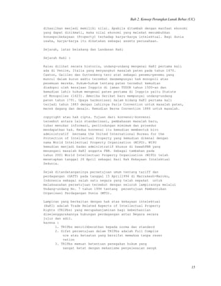 Bab 2. Konsep Perangkat Lunak Bebas (UC)
dihasilkan menjadi memiliki nilai. Apabila ditambah dengan manfaat ekonomi
yang dapat dinikmati, maka nilai ekonomi yang melekat menumbuhkan
konsepsikekayaan (Property) terhadap karya-karya intelektual. Bagi dunia
usaha, karya-karya itu dikatakan sebagai assets perusahaan.
Sejarah, latar belakang dan Landasan Haki
Sejarah Haki :
Kalau dilihat secara historis, undang-undang mengenai HaKI pertama kali
ada di Venice, Italia yang menyangkut masalah paten pada tahun 1470.
Caxton, Galileo dan Guttenberg terc atat sebagai penemu-penemu yang
muncul dalam kurun waktu tersebut danmempunyai hak monopoli atas
penemuan mereka. Hukum-hukum tentang paten tersebut kemudian
diadopsi oleh kerajaan Inggris di jaman TUDOR tahun 1500-an dan
kemudian lahir hukum mengenai paten pertama di Inggris yaitu Statute
of Monopolies (1623). Amerika Serikat baru mempunyai undang-undang
paten tahun 1791. Upaya harmonisasi dalam bidang HaKI pertama kali
terjadi tahun 1883 dengan lahirnya Paris Convention untuk masalah paten,
merek dagang dan desain. Kemudian Berne Convention 1886 untuk masalah.
copyright atau hak cipta. Tujuan dari konvensi-konvensi
tersebut antara lain standarisasi, pembahasan masalah baru,
tukar menukar informasi, perlindungan mimimum dan prosedur
mendapatkan hak. Kedua konvensi itu kemudian membentuk biro
administratif bernama the United International Bureau for the
Protection of Intellectual Property yang kemudian dikenal dengan
nama World Intellectual Property Organisation (WIPO). WIPO
kemudian menjadi badan administratif khusus di bawahPBB yang
menangani masalah HaKI anggota PBB. Sebagai tambahan pada
tahun 2001 World Intellectual Property Organization (WIPO) telah
menetapkan tanggal 26 April sebagai Hari Hak Kekayaan Intelektual
Sedunia.
Sejak ditandatanganinya persetujuan umum tentang tariff dan
perdagangan (GATT) pada tanggal 15 April1994 di Marrakesh-Maroko,
Indonesia sebagai salah satu negara yang telah sepakat untuk
melaksanakan persetujuan tersebut dengan seluruh lampirannya melalui
Undang-undang No. 7 tahun 1994 tentang persetujuan Pembentukan
Organisasi Perdagangan Dunia (WTO).
Lampiran yang berkaitan dengan hak atas kekayaan intelektual
(HaKI) adalah Trade Related Aspects of Intellectual Property
Rights (TRIPbs) yang merupakanjaminan bagi keberhasilan
diselenggarakannya hubungan perdagangan antar Negara secara
jujur dan adil.
karena :
1. TRIPbs menitikberatkan kepada norma dan standard
2. Sifat persetujuan dalam TRIPbs adalah Full Complie
nce atau ketaatan yang bersifat memaksa tanpa reser
vation
3. TRIPbs memuat ketentuan penegakan hukum yang
sangat ketat dengan mekanisme penyelesaian sengk
15
 