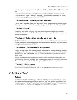 Bab 41. Filesystem Hierarchy Standard
arsitektur-dependent yang digunakan oleh aplikasi tersebut, harus diletakkan dalam subdirektori tersebut
juga.
Untuk alasan historis, ”/usr/lib/sendmail” harus merupakan link simbolik ke ”/usr/sbin/sendmail”.
Demikian juga, jika ”/lib/X11” ada, maka ”/usr/lib/X11” harus merupakan link simbolik ke ”/lib/X11”,
atau ke mana pun yang dituju oleh link simbolik ”/lib/X11”.
”/usr/lib<qual>”: Format pustaka alternatif
”/usr/lib<qual>” melakukan peranan yang sama seperti ”/usr/lib” untuk format biner alternatif, namun
tidak lagi membutuhkan link simbolik seperti ”/usr/lib<qual>/sendmail” dan ”/usr/lib<qual>/X11”.
”/usr/local/share”
Direktori ini sama dengan ”/usr/share”. Satu-satunya pembatas tambahan adalah bahwa direktori
’/usr/local/share/man’ dan ’/usr/local/man’ harus synonomous (biasanya ini berarti salah satunya harus
merupakan link simbolik).
”/usr/sbin”: Sistem biner standar yang non-vital
Direktori ini berisi biner non-vital mana pun yang digunakan secara eksklusif oleh administrator sistem.
Program administrator sistem yang diperlukan untuk perbaikan sistem, mounting ”/usr” atau kegunaan
penting lainnya harus diletakkan di ”/sbin”.
”/usr/share”: Data arsitektur independen
Hirarki ”/usr/share” hanya untuk data-data arsitektur independen yang read-only. Hirarki ini ditujukan
untuk dapat di-share diantara semua arsitektur platform dari sistem operasi; sebagai contoh: sebuah site
dengan platform i386, Alpha dan PPC dapat me-maintain sebuah direktori /usr/share yang di-mount
secara sentral.
Program atau paket mana pun yang berisi dan memerlukan data yang tidak perlu dimodiﬁkasi harus
menyimpan data tersebut di ”/usr/share” (atau ”/usr/local/share”, apabila di- install secara lokal). Sangat
direkomendasikan bahwa sebuah subdirektori digunakan dalam /usr/share untuk tujuan ini.
”/usr/src”: Kode source
Dalam direktori ini, dapat diletakkan kode-kode source, yang digunakan untuk tujuan referensi.
41.5. Hirarki ”/var”
Tujuan
”/var” berisi berkas data variabel, meliputi berkas dan direktori spool, data administratif dan logging,
serta berkas transient dan temporer. Beberapa bagian dari ”/var” tidak shareable diantara sistem yang
berbeda, antara lain: ”/var/log”, ”/var/lock” dan ”/var/run”. Sedangkan, ”/var/mail”, ”/var/cache/man”,
”/var/cache/fonts” dan ”/var/spool/news” dapat di-share antar sistem yang berbeda.
393
 