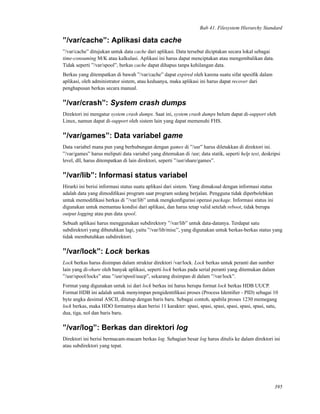 Bab 41. Filesystem Hierarchy Standard
”/var/cache”: Aplikasi data cache
”/var/cache” ditujukan untuk data cache dari aplikasi. Data tersebut diciptakan secara lokal sebagai
time-consuming M/K atau kalkulasi. Aplikasi ini harus dapat menciptakan atau mengembalikan data.
Tidak seperti ”/var/spool”, berkas cache dapat dihapus tanpa kehilangan data.
Berkas yang ditempatkan di bawah ”/var/cache” dapat expired oleh karena suatu sifat spesiﬁk dalam
aplikasi, oleh administrator sistem, atau keduanya, maka aplikasi ini harus dapat recover dari
penghapusan berkas secara manual.
”/var/crash”: System crash dumps
Direktori ini mengatur system crash dumps. Saat ini, system crash dumps belum dapat di-support oleh
Linux, namun dapat di-support oleh sistem lain yang dapat memenuhi FHS.
”/var/games”: Data variabel game
Data variabel mana pun yang berhubungan dengan games di ”/usr” harus diletakkan di direktori ini.
”/var/games” harus meliputi data variabel yang ditemukan di /usr; data statik, seperti help text, deskripsi
level, dll, harus ditempatkan di lain direktori, seperti ”/usr/share/games”.
”/var/lib”: Informasi status variabel
Hirarki ini berisi informasi status suatu aplikasi dari sistem. Yang dimaksud dengan informasi status
adalah data yang dimodiﬁkasi program saat program sedang berjalan. Pengguna tidak diperbolehkan
untuk memodiﬁkasi berkas di ”/var/lib” untuk mengkonﬁgurasi operasi package. Informasi status ini
digunakan untuk memantau kondisi dari aplikasi, dan harus tetap valid setelah reboot, tidak berupa
output logging atau pun data spool.
Sebuah aplikasi harus menggunakan subdirektory ”/var/lib” untuk data-datanya. Terdapat satu
subdirektori yang dibutuhkan lagi, yaitu ”/var/lib/misc”, yang digunakan untuk berkas-berkas status yang
tidak membutuhkan subdirektori.
”/var/lock”: Lock berkas
Lock berkas harus disimpan dalam struktur direktori /var/lock. Lock berkas untuk peranti dan sumber
lain yang di-share oleh banyak aplikasi, seperti lock berkas pada serial peranti yang ditemukan dalam
”/usr/spool/locks” atau ”/usr/spool/uucp”, sekarang disimpan di dalam ”/var/lock”.
Format yang digunakan untuk isi dari lock berkas ini harus berupa format lock berkas HDB UUCP.
Format HDB ini adalah untuk menyimpan pengidentiﬁkasi proses (Process Identiﬁer - PID) sebagai 10
byte angka desimal ASCII, ditutup dengan baris baru. Sebagai contoh, apabila proses 1230 memegang
lock berkas, maka HDO formatnya akan berisi 11 karakter: spasi, spasi, spasi, spasi, spasi, spasi, satu,
dua, tiga, nol dan baris baru.
”/var/log”: Berkas dan direktori log
Direktori ini berisi bermacam-macam berkas log. Sebagian besar log harus ditulis ke dalam direktori ini
atau subdirektori yang tepat.
395
 