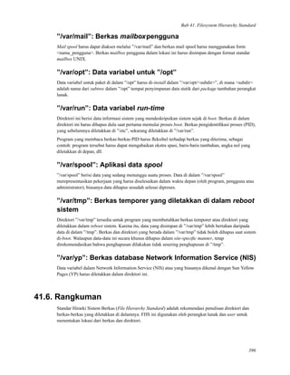 Bab 41. Filesystem Hierarchy Standard
”/var/mail”: Berkas mailboxpengguna
Mail spool harus dapat diakses melalui ”/var/mail” dan berkas mail spool harus menggunakan form
<nama_pengguna>. Berkas mailbox pengguna dalam lokasi ini harus disimpan dengan format standar
mailbox UNIX.
”/var/opt”: Data variabel untuk ”/opt”
Data variabel untuk paket di dalam ”/opt” harus di-install dalam ”/var/opt/<subdir>”, di mana <subdir>
adalah nama dari subtree dalam ”/opt” tempat penyimpanan data statik dari package tambahan perangkat
lunak.
”/var/run”: Data variabel run-time
Direktori ini berisi data informasi sistem yang mendeskripsikan sistem sejak di boot. Berkas di dalam
direktori ini harus dihapus dulu saat pertama memulai proses boot. Berkas pengidentiﬁkasi proses (PID),
yang sebelumnya diletakkan di ”/etc”, sekarang diletakkan di ”/var/run”.
Program yang membaca berkas-berkas PID harus ﬂeksibel terhadap berkas yang diterima, sebagai
contoh: program tersebut harus dapat mengabaikan ekstra spasi, baris-baris tambahan, angka nol yang
diletakkan di depan, dll.
”/var/spool”: Aplikasi data spool
”/var/spool” berisi data yang sedang menunggu suatu proses. Data di dalam ”/var/spool”
merepresentasikan pekerjaan yang harus diselesaikan dalam waktu depan (oleh program, pengguna atau
administrator); biasanya data dihapus sesudah selesai diproses.
”/var/tmp”: Berkas temporer yang diletakkan di dalam reboot
sistem
Direktori ”/var/tmp” tersedia untuk program yang membutuhkan berkas temporer atau direktori yang
diletakkan dalam reboot sistem. Karena itu, data yang disimpan di ”/var/tmp” lebih bertahan daripada
data di dalam ”/tmp”. Berkas dan direktori yang berada dalam ”/var/tmp” tidak boleh dihapus saat sistem
di-boot. Walaupun data-data ini secara khusus dihapus dalam site-speciﬁc manner, tetap
direkomendasikan bahwa penghapusan dilakukan tidak sesering penghapusan di ”/tmp”.
”/var/yp”: Berkas database Network Information Service (NIS)
Data variabel dalam Network Information Service (NIS) atau yang biasanya dikenal dengan Sun Yellow
Pages (YP) harus diletakkan dalam direktori ini.
41.6. Rangkuman
Standar Hirarki Sistem Berkas (File Hierarchy Standard) adalah rekomendasi penulisan direktori dan
berkas-berkas yang diletakkan di dalamnya. FHS ini digunakan oleh perangkat lunak dan user untuk
menentukan lokasi dari berkas dan direktori.
396
 